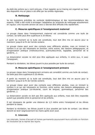 Au-delà des actions qui y sont prévues, il faut rappeler qu’un tracing est organisé sur base
des dispositifs mis en place à cet effet par les entités régionales.
B. Nettoyage
Vu les évolutions précitées du contexte épidémiologique et des recommandations des
experts, l’ONE a été invité à envisager l’adaptation du protocole de nettoyage actuellement
en vigueur. Une nouvelle version de celui-ci devrait être diffusée très rapidement.
C. Mesures spécifiques à l’enseignement maternel
Le groupe classe dans l’enseignement maternel est considérée comme une bulle de
contact. Sa taille peut être supérieure à 20 élèves.
A partir du moment où la bulle est constituée, tout doit être mis en œuvre pour la
maintenir jusqu'à la fin de l'année scolaire.
Le groupe classe peut avoir des contacts avec différents adultes, mais en limitant le
nombre à ce qui est nécessaire en fonction, entre autres, des besoins pédagogiques, et
d’organisation pratique (instituteur/trice, puériculteur/trice, logopède, personnel de la
garderie,…).
La distanciation sociale ne doit plus être appliquée aux enfants, ni entre eux, ni avec
l’enseignant.
Pendant la récréation, les élèves jouent le plus possible par bulle de contact.
D. Mesures spécifiques à l’enseignement primaire
Le groupe classe dans l’enseignement primaire est considéré comme une bulle de contact.
Sa taille peut être supérieure à 20 élèves.
A partir du moment où la bulle est constituée, tout doit être mis en œuvre pour la
maintenir jusqu'à la fin de l'année scolaire.
Le groupe classe peut avoir des contacts avec différents adultes, mais en limitant le
nombre à ce qui est nécessaire en fonction, entre autres, des besoins pédagogiques, et
d’organisation pratique (co-titulariat, cours de langues, gymnastique, personnel des
garderies…).
La distanciation sociale ne doit pas être appliquée aux enfants, mais doit être respectée
autant que possible entre le personnel et les enfants.
Il est nécessaire de garder une distance de 1,5 mètre entre l'enseignant et les élèves
pendant la classe.
Pendant la récréation, les élèves jouent le plus possible par bulle de contact. Les élèves
doivent se laver soigneusement les mains après avoir joué.
E. Internats
Les internats, homes d’accueil et homes permanents poursuivent leurs activités en fonction
de l’évolution de la reprise des leçons.
 