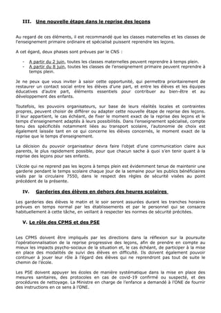 III. Une nouvelle étape dans le reprise des leçons
Au regard de ces éléments, il est recommandé que les classes maternelles et les classes de
l'enseignement primaire ordinaire et spécialisé puissent reprendre les leçons.
A cet égard, deux phases sont prévues par le CNS :
- A partir du 2 juin, toutes les classes maternelles peuvent reprendre à temps plein.
- A partir du 8 juin, toutes les classes de l’enseignement primaire peuvent reprendre à
temps plein.
Je ne peux que vous inviter à saisir cette opportunité, qui permettra prioritairement de
restaurer un contact social entre les élèves d’une part, et entre les élèves et les équipes
éducatives d’autre part, éléments essentiels pour contribuer au bien-être et au
développement des enfants.
Toutefois, les pouvoirs organisateurs, sur base de leurs réalités locales et contraintes
propres, peuvent choisir de différer ou adapter cette nouvelle étape de reprise des leçons.
Il leur appartient, le cas échéant, de fixer le moment exact de la reprise des leçons et le
temps d'enseignement adaptés à leurs possibilités. Dans l’enseignement spécialisé, compte
tenu des spécificités notamment liées au transport scolaire, l’autonomie de choix est
également laissée tant en ce qui concerne les élèves concernés, le moment exact de la
reprise que le temps d'enseignement.
La décision du pouvoir organisateur devra faire l’objet d’une communication claire aux
parents, le plus rapidement possible, pour que chacun sache à quoi s’en tenir quant à la
reprise des leçons pour ses enfants.
L’école qui ne reprend pas les leçons à temps plein est évidemment tenue de maintenir une
garderie pendant le temps scolaire chaque jour de la semaine pour les publics bénéficiaires
visés par la circulaire 7550, dans le respect des règles de sécurité visées au point
précédent de la présente.
IV. Garderies des élèves en dehors des heures scolaires
Les garderies des élèves le matin et le soir seront assurées durant les tranches horaires
prévues en temps normal par les établissements et par le personnel qui se consacre
habituellement à cette tâche, en veillant à respecter les normes de sécurité précitées.
V. Le rôle des CPMS et des PSE
Les CPMS doivent être impliqués par les directions dans la réflexion sur la poursuite
l’opérationnalisation de la reprise progressive des leçons, afin de prendre en compte au
mieux les impacts psycho-sociaux de la situation et, le cas échéant, de participer à la mise
en place des modalités de suivi des élèves en difficulté. Ils doivent également pouvoir
continuer à jouer leur rôle à l’égard des élèves qui ne reprendront pas tout de suite le
chemin de l’école.
Les PSE doivent appuyer les écoles de manière systématique dans la mise en place des
mesures sanitaires, des protocoles en cas de covid-19 confirmé ou suspecté, et des
procédures de nettoyage. La Ministre en charge de l’enfance a demandé à l’ONE de fournir
des instructions en ce sens à l’ONE.
 