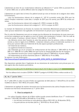 2
L’abattement est donc lié aux revalorisations indiciaires qui débutent le 1er
janvier 2016 et prennent fin le
1er
janvier 2020, avec un rythme différent selon les catégories hiérarchiques.
L’abattement est opéré dans la limite d’un plafond annuel qui varie en fonction de la catégorie dont relève
le fonctionnaire :
 pour les fonctionnaires relevant de la catégorie A : 167 € la première année (dès 2016 pour les
cadres d’emplois revalorisés à cette date, à compter de 2017 pour les autres), puis 389 € les années sui-
vantes,
 pour les fonctionnaires relevant de la catégorie B : 278 € à compter de 2016,
 pour les fonctionnaires relevant de la catégorie C : 167 € à compter de 2017.
Le montant de l’abattement est fonction du montant des indemnités effectivement perçues par l’agent. A
noter qu’aucun abattement n’est applicable si le fonctionnaire ne perçoit aucun régime indemnitaire.
Pour le calcul de l’abattement sont pris en compte tous les éléments de rémunération de toute nature per-
çus de leurs employeurs par les agents au cours de l’année civile mentionnés à l’article L 136-2 du code de
la sécurité sociale, à l’exclusion (article 2 décret n° 2016-588 du 11 mai 2016) :
 des éléments entrant dans l’assiette du calcul des pensions dans les pensions civiles et militaires de
retraite ou dans le régime de la CNRACL : traitement indiciaire, primes et indemnités soumises à re-
tenue pour pension telles que l’indemnité de feu des sapeurs-pompiers professionnels,
 de l’indemnité de résidence,
 du supplément familial de traitement,
 des indemnités qui ont le caractère de remboursement de frais (décrets n° 2001-6454 du 19 juillet
2001 et n° 2006-781 du 3 juillet 2006) ainsi que la prise en charge partielle des frais de transport ;
 des indemnités horaires pour travaux supplémentaires (décret n°2002-60 du 14 janvier 2002),
 de l’indemnisation du service d’astreinte (décret n° 2005-542 du 19 mai 2005).
Se reporter à la note d’information :
http://www.amf.asso.fr/upload/fichiers/documents/AMF_23704_NOTE_D_INFORMATION.pdf
Des dispositions spéciales liées à l’application de ces mécanismes de revalorisation sont prévues pour cer-
tains agents dans des situations particulières.
11 – PRINCIPE APPLIQUÉ A LA FONCTION PUBLIQUE TERRITORIALE
Voir les tableaux de la circulaire CDG90 n° 08/2017 (catégorie A B NES, B filière médico-sociale et C)
A) Au 1er
janvier 2016 :
Au 1er
juillet 2016, la valeur du point d’indice est augmentée de 0,6% (décret n° 2016-670 du 25 mai 2016
modifiant le décret n° 85-1148 du 24 octobre 1985).
L’abattement est appliqué de manière rétroactive pour les fonctionnaires des cadres d’emplois dont la reva-
lorisation est intervenue rétroactivement au 1er
janvier 2016 :
1) Pour la catégorie A :
 les cadres d’emplois relevant de la filière médico-sociale suivants bénéficient d’une 1ère
revalorisation
(décrets n° 2016-598, 2016-600 et 2016-605 du 12 mai 2016) :
 les infirmiers territoriaux en soins généraux (décret 2012-1421 du 18 décembre 2012),
 les puéricultrices territoriales (décret n° 2014-925 du 18 août 2014),
 