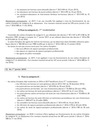 5
 les assistants territoriaux socio-éducatifs (décret n° 2013-494 du 10 juin 2013),
 les éducateurs territoriaux de jeunes enfants (décret n° 2013-495 du 10 juin 2013),
 les moniteurs-éducateurs et intervenants familiaux territoriaux (décret n° 2013-493 du 10
juin 2013)
Abattements primes/points : en 2017, il est une nouvelle fois appliqué à tous les fonctionnaires de ces
cadres d’emplois de catégorie B un abattement d’un montant maximal annuel de 278 euros (article 3 dé-
cret n° 2016-588 du 11 mai 2016).
3) Pour la catégorie C : 1ère
revalorisation
 l’ensemble des cadres d’emplois de catégorie C, qui relevaient des décrets n° 87-1107 et 87-1108 du 30
décembre 1987, abrogés à compter du 1er
janvier 2017, et qui relèvent désormais des décrets n° 2016-596
et 2016-604 du 12 mai 2016,
 le cadre d’emplois des agents de maîtrise territoriaux, qui est désormais doté d’échelles indiciaires spéci-
fiques (décret n° 88-548 du 6 mai 1988 modifié par le décret n° 2016-1383 du 12 octobre 2016)
 les textes ne sont pas encore sortis pour les cadres d’emplois :
 des sous-officiers de sapeurs-pompiers professionnels,
 des sapeurs et caporaux de sapeurs-pompiers professionnels,
 des agents de police municipale
Abattements primes/points : en 2017, il est appliqué à tous les fonctionnaires de ces cadres d’emplois de
catégorie C un abattement d’un montant maximal annuel de 167 euros (article 3 décret n° 2016-588 du 11
mai 2016).
C) Au 1er
janvier 2018 :
1) Pour la catégorie A :
 les cadres d’emplois déjà revalorisés en 2016 et 2017 bénéficient d’une 3ème
revalorisation :
 les infirmiers territoriaux en soins généraux (décret 2012-1421 du 18 décembre 2012),
 les puéricultrices territoriales (décret n° 2014-925 du 18 août 2014),
 les puéricultrices territoriales (en voie d’extinction) (décret n° 92-860 du 28 août 1992),
 les cadres territoriaux de santé paramédicaux (décret n° 2016-337 du 21 mars 2016),
 les puéricultrices cadres territoriaux de santé (en voie d’extinction) (décret n° 92-858 du 28
août 1992),
 les cadres territoriaux de santé infirmiers et techniciens paramédicaux (en voie d’extinction)
(décret n° 2003-677 du 23 juillet 2003),
 les conseillers territoriaux socio-éducatifs (décret n° 2013-492 du 10 juin 2013)
 les infirmiers de sapeurs-pompiers professionnels (décret n° 2016-1178 du 30 août 2016)
 les cadres de santé de sapeurs-pompiers professionnels (décret n° 2016-1180 du 30 août
2016).
Abattement primes/point : en 2018, il continue d’être appliqué aux fonctionnaires de ces cadres d’emplois
de catégorie A, un abattement d’un montant maximal annuel brut de 389 euros (article 3 décret n° 2016-
588 du 11 mai 2016).
 