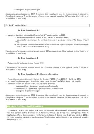 8
 des agents de police municipale
Abattements primes/points : en 2019, il continue d’être appliqué à tous les fonctionnaires de ces cadres
d’emplois de catégorie C un abattement d’un montant maximal annuel de 167 euros (article 3 décret n°
2016-588 du 11 mai 2016).
E) Au 1er
janvier 2020 :
1) Pour la catégorie A :
 les cadres d’emplois suivants bénéficient d’une 4ème
revalorisation en 2020 :
 les attachés territoriaux (décret n° 87-1100 du 30 décembre 1987),
 les conseillers territoriaux des activités physiques et sportives (décret n° 92-366 du 1er
avril
1992),
 les capitaines, commandants et lieutenants-colonels de sapeurs-pompiers professionnels (dé-
cret n° 2016-2007 du 30 décembre 2016),
L’abattement d’un montant maximal annuel brut de 389 euros continue d’être appliqué (article 3 décret n°
2016-588 du 11 mai 2016).
2) Pour la catégorie B :
 Aucune revalorisation au titre de l’année 2020
L’abattement d’un montant maximal annuel de 278 euros continue d’être appliqué (article 3 décret n°
2016-588 du 11 mai 2016).
3) Pour la catégorie C : 4ème revalorisation
 l’ensemble des cadres d’emplois relevant des décrets n° 2016-596 et 2016-604 du 12 mai 2016,
 le cadre d’emplois des agents de maîtrise territoriaux, décret n° 88-548 du 6 mai 1988 modifié,
 les textes ne sont pas encore sortis pour les cadres d’emplois :
 des sous-officiers de sapeurs-pompiers professionnels,
 des sapeurs et caporaux de sapeurs-pompiers professionnels,
 des agents de police municipale
Abattements primes/points : en 2020, il continue d’être appliqué à tous les fonctionnaires de ces cadres
d’emplois de catégorie C un abattement d’un montant maximal annuel de 167 euros (article 3 décret n°
2016-588 du 11 mai 2016).
111 – DISPOSITIONS PARTICULIERES
 Décret n° 2016-717 du 30 mai 2016 relatif aux modalités de classement d’échelon lors de la nomina-
tion dans certains cadres d’emplois de la fonction publique : ce décret vise à corriger les effets de
l’application différée des mesures de revalorisation indiciaire. Il définit, pour la période allant de 2016 à
2019, des modalités transitoires de classement d’échelon pour les fonctionnaires qui accèdent à un cadre
d’emplois de la FPT.
 