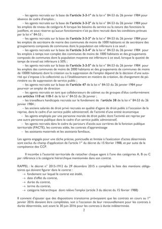 2
 les agents recrutés sur la base de l’article 3-3-1° de la loi n° 84-53 du 26 janvier 1984 pour
absence de cadre d’emplois ;
 les agents recrutés sur la base de l’article 3-3-2° de la loi n° 84-53 du 26 janvier 1984 pour
les emplois de niveau de catégorie A lorsque les besoins du service ou la nature des fonctions le
justifient, et sous réserve qu’aucun fonctionnaire n’ait pu être recruté dans les conditions prévues
par la loi n° 84-53 ;
 les agents recrutés sur la base de l’article 3-3-3° de la loi n° 84-53 du 26 janvier 1984 pour
les emplois de secrétaire de mairie des communes de moins de 1000 habitants et de secrétaire des
groupements composés de communes dont la population est inférieure à ce seuil ;
 les agents recrutés sur la base de l’article 3-3-4° de la loi n° 84-53 du 26 janvier 1984 pour
les emplois à temps non complet des communes de moins de 1000 habitants et des groupements
composés de communes dont la population moyenne est inférieure à ce seuil, lorsque la quotité de
temps de travail est inférieure à 50% ;
 les agents recrutés sur la base de l’article 3-3-5° de la loi n° 84-53 du 26 janvier 1984 pour
les emplois des communes de moins de 2000 habitants et des groupements de communes de moins
de 10000 habitants dont la création ou la suppression de l’emploi dépend de la décision d’une auto-
rité qui s’impose à la collectivité ou à l’établissement en matière de création, de changement de pé-
rimètre ou de suppression de service public ;
 les agents recrutés sur la base de l’article 47 de la loi n° 84-53 du 26 janvier 1984 pour
pourvoir un emploi de direction
 les agents recrutés en tant que collaborateurs de cabinet ou de groupes d’élus conformément
aux articles 110 et 110-1 de la loi n° 84-53 du 26 janvier ;
 les travailleurs handicapés recrutés sur le fondement de l’article 38 de la loi n° 84-53 du 26
janvier 1984 ;
 les anciens salariés de droit privé recrutés en qualité d’agent de droit public à l’occasion de la
reprise, dans le cadre d’un service public administratif, de l’activité d’une entité économique
 les agents employés par une personne morale de droit public dont l’activité est reprise par
une autre personne publique dans le cadre d’un service public administratif,
 les agents recrutés dans le cadre du parcours d’accès aux carrières de la fonction publique
territoriale (PACTE), les contrats aidés, les contrats d’apprentissage
 les assistants maternels et les assistants familiaux,
Les agents engagés pour une tâche précise, ponctuelle et limitée à l’exécution d’actes déterminés
sont exclus du champ d’application de l’article 1er
du décret du 15 février 1988, et par suite de la
compétence des CCP.
Il incombe à l’autorité territoriale de rattacher chaque agent à l’une des catégories A, B ou C
par référence à la catégorie hiérarchique mentionnée dans son contrat.
RAPPEL : le décret n° 2015-1912 du 29 décembre 2015 a complété la liste des mentions obliga-
toires qui doivent figurer dans le contrat :
 fondement sur lequel le contrat est établi,
 date d’effet du contrat,
 durée du contrat,
 terme du contrat,
 catégorie hiérarchique dont relève l’emploi (article 3 du décret du 15 février 1988)
Il convient d’ajouter que des dispositions transitoires prévoyaient que les contrats en cours au 1er
janvier 2016 devaient être complétées, soit à l’occasion de leur renouvellement pour les contrats à
durée déterminée, soit avant le 30 juin 2016 pour les contrats à durée indéterminée.
 
