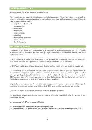 4
Les compétences des CCP
A l’instar des CAP, les CCP ont un rôle consultatif.
Elles connaissent au préalable des décisions individuelles prises à l’égard des agents contractuels et
de toute question d’ordre individuel concernant leurs situations professionnelles (article 20 du dé-
cret du 23 décembre 2016) :
 entretien professionnel,
 temps partiel,
 télétravail,
 formation,
 droit syndical,
 discipline,
 transfert de personnel,
 reclassement,
 fin de fonctions
L’organisation des CCP
Le chapitre IV du décret du 23 décembre 2016 est consacré au fonctionnement des CCP. L’article
21 renvoie ainsi au décret du 17 avril 1989 qui régit notamment le fonctionnement des CAP pour
les fonctionnaires.
La CCP se réunit au moins deux fois par an et sur demande écrite des représentants du personnel,
si au moins la moitié des représentants titulaires du personnel en font la demande.
La CCP doit établir son règlement intérieur. Celui-ci doit être approuvé par l’autorité territoriale.
Le secrétariat et le secrétariat adjoint sont respectivement assurés par un représentant de
l’administration et par un représentant du personnel. A l’issue de chaque séance, un procès-verbal
est signé par le président, le secrétaire et le secrétaire-adjoint. Il est transmis aux membres de la
CCP dans un délai d’un mois à compter de la date de la séance. Ce procès-verbal est soumis à
l’approbation des membres de la CCP lors de la séance suivante.
La présidence est assurée par l’autorité investie du pouvoir de nomination, ou le cas échéant par le
président du centre de gestion. Le président de la CCP peut se faire représenter par un élu.
Quorum : la moitié au moins des membres titulaires doit être présente.
Les suppléants peuvent assister aux séances, mais ils n’ont que voix délibérative. L s votent si leur
titulaire est absent.
Les séances de la CCP ne sont pas publiques.
Les avis de la CCCP sont émis à la majorité des suffrages.
Les membres des CCP bénéficient d’autorisation d’absence pour assister aux séances des CCP.
 