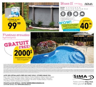 99 99
SYSTÈME AU SEL**
SALT SYSTEM
40
 76
seulement
only
/ 2 sem.
/2 weeks
10
Piscines creusées
Inground pools
2000$
d’équipement au choix±
choice of equipment±
GRATUIT
FREE!
A B C D
A. Protection supérieure Superior Protection
B. Système Yardmore Yardmore System
C. Composantes Synflex Synflex Components
D. NaCl NaCl
Rondes	 - 12’ - 15’ - 18’ - 21’ - 24’ - 27’ - 30’	
Ovales	 - 12’ x 16’ - 12’ x 24’ - 15’ x 26’ - 15’ x 30’ - 18’ x 33’
Blues 21’ 100% Résine
Resin
Garantie limitée de 60 ans - 60 years limited warranty
WOW!
Ces offres sont valides du 8 au 19 mai 2014 et/ou jusqu’à épuisement de la marchandise. Prix sujets à changement sans préavis. Produits peuvent différer en magasin. Prix avec financement calculé sans aucun comptant, taxes incluses avec taux variable en vigueur au moment de la publication. L’obligation totale indiquée pour le financement à taux
variable n’est qu’à titre indicatif et pourrait changée dépendamment de la variation du taux durant la période de financement. Sujet à l’approbation du crédit par l’institution financière. Mensualités peuvent varier sans préavis / Dépôt de réservation peut être exigé. Taxes non comprises sur les autres prix annoncés. * Thermopompe 50,000 BTU non-
réversible incluse. Valide sur piscine hors-terre Mystique tout équipée. ** Valide sur piscine hors-terre Blues toute équipée. ± Valide à l’achat d’une piscine creusée de 20,000$ et plus incluant trottoir, toile et accessoires, excluant les taxes. ¶ Prix basé sur modèle 50,000 BTU non réversible. 1 Ensemble Gazébo et Spa; taux variable 6,25% / basé sur
120 mois (obligation totale 11245$ incluant 2885$ d’intérêts) 2 N-736; taux variable 6,75% / basé sur 120 mois (obligation totale 8852.85$ incluant 2415.40$ d’intérêts) 3 Platinum 880; taux variable 6,25% / basé sur 120 mois (obligation totale 15461.35$ incluant 3965$ d’intérêts) 4 Zone 630; taux variable 6,75% / basé sur 120 mois (obligation
totale 7271.50$ incluant 1983.80$ d’intérêts) 5 Bimini / Maya; taux variable 6,75% / basé sur 120 mois (obligation totale 7112.33$ incluant 1939.60$ d’intérêts) 6 S-103; taux variable 6,25% / basé sur 120 mois (obligation totale 10358.40$ incluant 2656.22$ d’intérêts) 7 Piscine Mystique 15’; taux variable 6,75% / basé sur 60 mois (obligation
totale 5564$ incluant 845$ d’intérêts) 8 Prix sur modèle Eclipse 15pi avec toile imprimée. Équipement en sus. 9 Havana; taux variable 6,25% / basé sur 120 mois (obligation totale 11285.80$ incluant 2893.80$ d’intérêts). 10 Piscine Blues 21’; taux variable 6,75% / basé sur 60 mois (obligation totale 4951,40$ incluant 751.40$ d’intérêts) Certaines
conditions s’appliquent. Détails en magasin. Malgré les précautions prises, des erreurs peuvent s’être glissées dans cette annonce. Si tel est le cas, nous ferons les modifications appropriées et elles seront affichées en magasin.
Promotions valid May 8 - 19, 2014 and/or until merchandise is depleted. Prices subject to change without notice. The illustrations may differ. Products may differ in store. Subject to credit approval. Financing calculated without any cashdown, taxes included with effective variable rate at time of publication. Total obligation is for information purposes only and could change accordingly with the fluctuation of the rate that
may occur during the financing period. Subject to credit approval by the financial institution. Monthly payment may change without notice / Security deposit may be required. Taxes not included on other advertised prices. * Includes 50,000 BTU non reversible water heater. Promo valid on Mystique model with equipment. ** Promo valid on Blues model with equipment. ± Applicable with the purchase of an in-ground
pool with a value exceeding $20,000 including 3’sidewalk, liner and accessories. Taxes excluded, ¶ Price based on non-reversible 50,000 BTU water heater. 1 Gazebo and Spa; variable rate 6,25% / based on 120 months (total obligation $11245 including $2885 in interests) 2 N-736; variable rate 6,75% / based on 120 months (total obligation $8852.85 including $2415.40 in interests) 3 Platinum 880; variable rate 6,25%
/ based on 120 months (total obligation $15461.35 including $3965 in interests) 4 Zone 630; variable rate 6,75% / based on 120 months (total obligation $7271.50 including $1983.80 in interests) 5 Bimini / Maya; variable rate 6,75% / based on 120 months (total obligation $7112.33 including $1939.60 in interests) 6 S-103; variable rate 6,25% / based on 120 months (total obligation $10358.40 including $2656.22
in interests) 7 Mystique 15’; variable rate 6,75% / based on 60 months (total obligation $5564 including $845 in interests) 8 15’ Eclipse model with printed liner. Equipment not included. 9 Havana; variable rate 6,25% / based on 120 months (total obligation $11285.80 including $2893.80 in). 10 Blues 21’; variable rate in 6,75% / based on 60 months (total obligation $4951.40 including $751.40 in interests) Certain
conditions apply. Details in store. Despite the precautions taken, errors may have slipped in this ad. If this is the case, appropriate changes will be displayed in stores.
0$ comptant, taxes incluses
équipée / livrée / installée
$0 cash, taxes included
equipped / delivered / installed
Basé sur / Based on : 60 mois/months
Taux variable / Variable rate : 6,75%
Obligation totale / Total obligation : 4 951,40$
POUR PLUS DE DÉTAILS, VISITEZ WWW.SIMACANADA.CA
FOR MORE DETAILS, VISIT WWW.SIMACANADA.CA
LISTE DES DÉTAILLANTS PRÈS DE CHEZ VOUS / STORES NEAR YOU
Amqui // Alma // Beauport // Chambly // Delson // Gatineau // Granby // Hawkesbury // Hudson // Joliette // Jonquière
// L’Assomption // Laval // Montmagny // Québec // Rivière-du-Loup // Rouyn-Noranda // Sept-Îles // Sherbrooke //
Sorel-Tracy // St-Eustache // St-Hubert // St-Jean-sur-Richelieu // Ste-Julienne // Ste-Marie-de-Beauce // Terrebonne
// Trois-Rivières // Val-d’Or // Vaudreuil-Dorion // Victoriaville
Faites comme chez vous
Make yourself at home
 