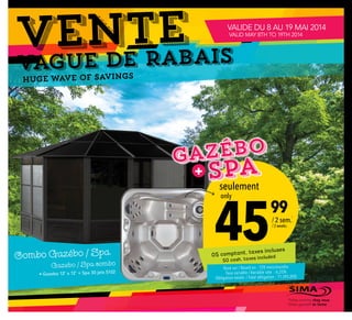 vague de Rabais
VENTE
Huge wave of savings
45
 99
seulement
only
/ 2 sem.
/ 2 weeks
0$ comptant, taxes incluses
$0 cash, taxes included
• Gazebo 12’ x 12’ + Spa 30 jets S102
Combo Gazébo / Spa
Gazebo / Spa combo
1
Basé sur / Based on : 120 mois/months
Taux variable / Variable rate : 6,25%
Obligation totale: / Total obligation : 11 245,00$
Faites comme chez vous
Make yourself at home
VALIDE DU 8 AU 19 MAI 2014
VALID MAY 8TH TO 19TH 2014
Spa
Gazébo
+
 