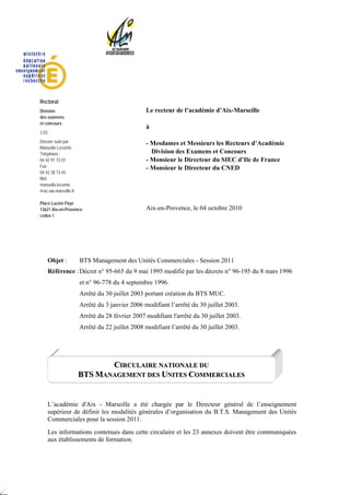 Rectorat
Division                                         Le recteur de l’académie d’Aix-Marseille
des examens
et concours
                                                 à
2.03
Dossier suivi par                                - Mesdames et Messieurs les Recteurs d’Académie
Manuella Lecomte
Téléphone :                                        Division des Examens et Concours
04 42 91 72 01                                   - Monsieur le Directeur du SIEC d’Ile de France
Fax :                                            - Monsieur le Directeur du CNED
04 42 38 73 45
Mél.
manuella.lecomte
@ac-aix-marseille.fr

Place Lucien Paye
13621 Aix-en-Provence                            Aix-en-Provence, le 04 octobre 2010
cedex 1




       Objet :         BTS Management des Unités Commerciales - Session 2011
       Référence : Décret n° 95-665 du 9 mai 1995 modifié par les décrets n° 96-195 du 8 mars 1996
                       et n° 96-778 du 4 septembre 1996.
                       Arrêté du 30 juillet 2003 portant création du BTS MUC.
                       Arrêté du 3 janvier 2006 modifiant l’arrêté du 30 juillet 2003.
                       Arrêté du 28 février 2007 modifiant l'arrêté du 30 juillet 2003.
                       Arrêté du 22 juillet 2008 modifiant l’arrêté du 30 juillet 2003.




                              CIRCULAIRE NATIONALE DU
                       BTS MANAGEMENT DES UNITES COMMERCIALES


       L’académie d'Aix - Marseille a été chargée par le Directeur général de l’enseignement
       supérieur de définir les modalités générales d’organisation du B.T.S. Management des Unités
       Commerciales pour la session 2011.
       Les informations contenues dans cette circulaire et les 23 annexes doivent être communiquées
       aux établissements de formation.
 