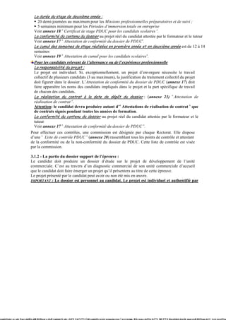 La durée du stage de deuxième année :
                                     20 demi-journées au maximum pour les Missions professionnelles préparatoires et de suivi ;
                                     5 semaines minimum pour les Périodes d’immersion totale en entreprise
                                   Voir annexe 18 « Certificat de stage PDUC pour les candidats scolaires ».
                                   La conformité du contenu du dossier au projet réel du candidat attestée par le formateur et le tuteur
                                   Voir annexe 17 « Attestation de conformité du dossier de PDUC».
                                   Le cumul des semaines de stage réalisées en première année et en deuxième année est de 12 à 14
                                   semaines
                                   Voir annexe 19 « Attestation de cumul pour les candidats scolaires».
                                 Pour les candidats relevant de l’alternance ou de l’expérience professionnelle
                                 La responsabilité du projet :
                                 Le projet est individuel. Si, exceptionnellement, un projet d’envergure nécessite le travail
                                 collectif de plusieurs candidats (3 au maximum), la justification du traitement collectif du projet
                                 doit figurer dans le dossier. L’Attestation de conformité du dossier de PDUC (annexe 17) doit
                                 faire apparaître les noms des candidats impliqués dans le projet et la part spécifique de travail
                                 de chacun des candidats.
                                 La réalisation du contrat à la date de dépôt du dossier : (annexe 23) « Attestation de
                                 réalisation de contrat ».
                                 Attention: le candidat devra produire autant d’« Attestations de réalisation de contrat » que
                                 de contrats signés pendant toutes les années de formation.
                                 La conformité du contenu du dossier au projet réel du candidat attestée par le formateur et le
                                 tuteur
                                 Voir annexe 17 « Attestation de conformité du dossier de PDUC ».
                               Pour effectuer ces contrôles, une commission est désignée par chaque Rectorat. Elle dispose
                               d’une « Liste de contrôle PDUC » (annexe 20) rassemblant tous les points de contrôle et attestant
                               de la conformité ou de la non-conformité du dossier de PDUC. Cette liste de contrôle est visée
                               par la commission.

                               3.1.2 - La partie du dossier support de l’épreuve :
                               Le candidat doit produire un dossier d’étude sur le projet de développement de l’unité
                               commerciale. C’est au travers d’un diagnostic commercial de son unité commerciale d’accueil
                               que le candidat doit faire émerger un projet qu’il présentera au titre de cette épreuve.
                               Le projet présenté par le candidat peut avoir ou non été mis en œuvre.
                               IMPORTANT : Le dossier est personnel au candidat. Le projet est individuel et authentifié par




com623ssier ee, pde 5(acr plu]TJu di]TJ0.00scoe u d)c]Tvemitm(31 pde c 0.072 Tw 17.579 0 Td[(-com623s projet prmaxiuvreu)-7-uvre)estœua. )]TJc peacs e6351p 0.3771 Tw17.579 0 4[(proj[(dei)-6(a)2lr unuvree]TJ0351ans leUC )vret pers351an
 