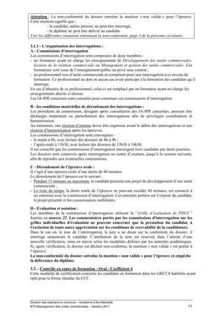 Attention : La non-conformité du dossier entraîne la mention « non valide » pour l’épreuve.
Cette mention signifie que :
           - le candidat, même présent, ne peut être interrogé,
           - le diplôme ne peut être délivré au candidat.
Voir les différentes situations entraînant la non-conformité, page 3 de la présente circulaire.

3.1.3 - L’organisation des interrogations :
A - Commissions d’interrogation
Les commissions d’interrogation sont composées de deux membres :
- un formateur ayant en charge les enseignements de Développement des unités commerciales,
  Gestion de la relation commerciale ou Management et gestion des unités commerciales. Ces
  formateurs sont issus de l’enseignement public ou privé sous contrat ;
- un professionnel issu d’unité commerciale et compétent pour une interrogation à ce niveau de
  formation. Ce professionnel ne doit en aucun cas avoir participé à la formation des candidats qu’il
  interroge.
En cas d’absence de ce professionnel, celui-ci est remplacé par un formateur ayant en charge les
enseignements décrits ci-dessus.
Les IA-IPR concernés sont consultés pour constituer ces commissions d’interrogation.
B - les conditions matérielles de déroulement des interrogations :
Les présidents de commission, désignés après consultation des IA-IPR concernés, peuvent être
déchargés totalement ou partiellement des interrogations afin de privilégier coordination et
harmonisation.
Au minimum, une réunion d’entente devra être organisée avant le début des interrogations et une
réunion d’harmonisation après les épreuves.
Les commissions d’interrogation sont convoquées :
- le matin à 8h, avec lecture des dossiers de 8h à 9h ;
- l’après-midi à 13h30, avec lecture des dossiers de 13h30 à 14h30.
Il est conseillé que les commissions d’interrogation interrogent trois candidats par demi-journées.
Les dossiers sont conservés après interrogation au centre d’examen, jusqu’à la session suivante,
afin de répondre aux éventuelles contestations.
C - Déroulement de l’épreuve orale :
Il s’agit d’une épreuve orale d’une durée de 40 minutes.
Le déroulement de l’épreuve est le suivant :
- Pendant 15 minutes au maximum, le candidat présente son projet de développement d’une unité
   commerciale ;
- Le reste du temps, la durée totale de l’épreuve ne pouvant excéder 40 minutes, est consacré à
   un entretien avec la commission d’interrogation. Cet entretien portera sur l’exposé du candidat,
   le projet présenté et les connaissances mobilisées.

D - Evaluation et notation :
Les membres de la commission d’interrogation utilisent la « Grille d’évaluation de PDUC »
fournie en annexe 22. Les commentaires portés par les commissions d'interrogation sur les
grilles individuelles d'évaluation ne peuvent concerner que la prestation du candidat, à
l'exclusion de toute autre appréciation sur les conditions de recevabilité de la candidature.
Dans le cas où, le jour de l’interrogation, le jury a un doute sur la conformité du dossier, il
interroge néanmoins le candidat. L’attribution de la note est réservée dans l’attente d’une
nouvelle vérification, mise en œuvre selon les modalités définies par les autorités académiques.
Si, après vérification, le dossier est déclaré non-conforme, la mention « non valide » est portée à
l’épreuve
La non-conformité du dossier entraîne la mention « non valide » pour l’épreuve et empêche
la délivrance du diplôme.
3.2. - Contrôle en cours de formation - Oral - Coefficient 4
Cette modalité de certification concerne les candidats en formation dans les GRETA habilités ayant
opté pour la forme étendue du CCF.




Division des examens et concours – Académie d’Aix-Marseille
BTS Management des unités commerciales – Session 2011                                           11
 
