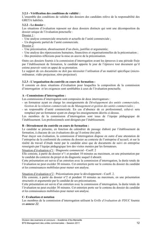 3.2.1 - Vérification des conditions de validité :
L’ensemble des conditions de validité des dossiers des candidats relève de la responsabilité des
GRETA habilités.
3.2.2 - Le dossier :
Les situations d’évaluation reposent sur deux dossiers distincts qui sont une décomposition du
dossier unique de l’évaluation ponctuelle :
Dossier 1 :
- Une analyse commerciale structurée et actuelle de l’unité commerciale ;
- Un diagnostic partiel de l’unité commerciale.
Dossier 2:
- Une préconisation, aboutissement d’un choix, justifiée et argumentée;
- Une analyse des répercussions humaines, financières et organisationnelles de la préconisation ;
- Des premières réflexions pour la mise en œuvre de la préconisation.
Outre ces dossiers fournis à la commission d’interrogation avant les épreuves à une période fixée
par l’établissement de formation, le candidat apporte le jour de l’épreuve tout document qu’il
estime pouvoir venir en appui de sa prestation.
Le support de ces documents ne doit pas nécessiter l’utilisation d’un matériel spécifique (micro-
ordinateur, vidéo projecteur, rétro projecteur).

3.2.3 - L’organisation du contrôle en cours de formation :
Il consiste en deux situations d’évaluation pour lesquelles la composition de la commission
d’interrogation et les exigences sont semblables à ceux de l’évaluation ponctuelle.

A - Commissions d’interrogation :
Les commissions d’interrogation sont composées de deux interrogateurs :
- un formateur ayant en charge les enseignements de Développement des unités commerciales,
  Gestion de la relation commerciale ou de Management et gestion des unités commerciales ;
- un responsable d’unité commerciale. En cas d’absence de ce professionnel, celui-ci sera
  remplacé par un formateur ayant en charge les enseignements décrits ci-dessus.
Les membres de la commission d’interrogation sont issus de l’équipe pédagogique de
l’établissement. Les professionnels sont désignés par l’établissement.
B - Déroulement du contrôle en cours de formation :
Le candidat se présente, en fonction du calendrier de passage élaboré par l’établissement de
formation, à chacune de ces évaluations dès qu’il estime être prêt.
Pour étayer son évaluation, la commission d’interrogation dispose en outre d’une attestation de
l’entreprise de la conformité du contenu du dossier au contexte de l’entreprise d’accueil, et sur la
réalité du travail d’étude mené par le candidat ainsi que de documents de suivi en entreprise
renseignés par l’équipe pédagogique lors des visites menées par les formateurs.
Situation d’évaluation n°1 : Diagnostic commercial - Coeff. 2
Elle consiste, à partir du dossier n°1 et pendant 10 minutes au maximum, en une présentation par
le candidat du contexte du projet et du diagnostic auquel il aboutit.
Cette présentation est suivie d’un entretien avec la commission d’interrogation, la durée totale de
l’évaluation ne peut excéder 30 minutes. Cet entretien porte sur le contenu du dossier du candidat
et les connaissances mobilisées pour mener son analyse.

Situation d’évaluation n°2 : Préconisations pour le développement - Coeff. 2.
Elle consiste, à partir du dossier n°2 et pendant 10 minutes au maximum, en une présentation
structurée et argumentée par le candidat de ses préconisations.
Cette présentation est suivie d’un entretien avec la commission d’interrogation, la durée totale de
l’évaluation ne peut excéder 30 minutes. Cet entretien porte sur le contenu du dossier du candidat
et les connaissances mobilisées pour mener son analyse.

C- Evaluation et notation
Les membres de la commission d’interrogation utilisent la Grille d’évaluation de PDUC fournie
en annexe 22.




Division des examens et concours – Académie d’Aix-Marseille
BTS Management des unités commerciales – Session 2011                                            12
 