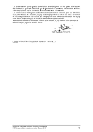 Les commentaires portés par les commissions d'interrogation sur les grilles individuelles
d'évaluation ne peuvent concerner que la prestation du candidat, à l'exclusion de toute
autre appréciation sur les conditions de recevabilité de la candidature.
Les commissions d’interrogation de l’établissement de formation adressent, pour une date limite
fixée par le Recteur de l’académie, au jury final une proposition de note et une fiche d’évaluation
du candidat par situation d’évaluation. La note proposée étant arrêtée définitivement par le jury
final, la note proposée ne peut en aucun cas être communiquée au candidat.
Après examen attentif des documents fournis, le cas échéant, le jury formule toute remarque et
observation qu’il juge utile et arrête la note.




                                                              Jean - Paul de GAUDEMAR




Copie à: Ministère de l'Enseignement Supérieur - DGESIP A2




Division des examens et concours – Académie d’Aix-Marseille
BTS Management des unités commerciales – Session 2011                                           13
 