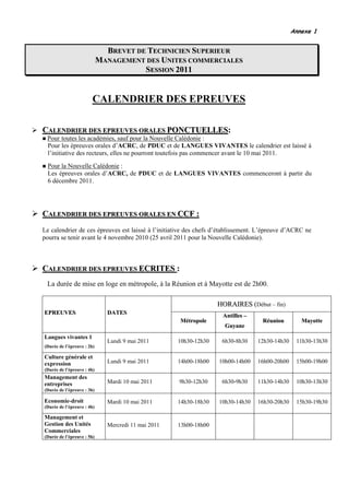 Annexe 1


                              BREVET DE TECHNICIEN SUPERIEUR
                            MANAGEMENT DES UNITES COMMERCIALES
                                       SESSION 2011


                        CALENDRIER DES EPREUVES

CALENDRIER DES EPREUVES ORALES PONCTUELLES:
                               PONCTUELLES
 Pour toutes les académies, sauf pour la Nouvelle Calédonie :
 Pour les épreuves orales d’ACRC, de PDUC et de LANGUES VIVANTES le calendrier est laissé à
 l’initiative des recteurs, elles ne pourront toutefois pas commencer avant le 10 mai 2011.
  Pour la Nouvelle Calédonie :
  Les épreuves orales d’ACRC, de PDUC et de LANGUES VIVANTES commenceront à partir du
  6 décembre 2011.




CALENDRIER DES EPREUVES ORALES EN CCF :
Le calendrier de ces épreuves est laissé à l’initiative des chefs d’établissement. L’épreuve d’ACRC ne
pourra se tenir avant le 4 novembre 2010 (25 avril 2011 pour la Nouvelle Calédonie).



CALENDRIER DES EPREUVES ECRITES :
                        ECRITES
 La durée de mise en loge en métropole, à la Réunion et à Mayotte est de 2h00.

                                                                   HORAIRES (Début – fin)
EPREUVES                      DATES
                                                                    Antilles –
                                                     Métropole                     Réunion        Mayotte
                                                                     Guyane
Langues vivantes 1
                              Lundi 9 mai 2011       10h30-12h30    6h30-8h30    12h30-14h30    11h30-13h30
(Durée de l’épreuve : 2h)

Culture générale et
expression                    Lundi 9 mai 2011       14h00-18h00   10h00-14h00   16h00-20h00    15h00-19h00
(Durée de l’épreuve : 4h)
Management des
entreprises                   Mardi 10 mai 2011      9h30-12h30     6h30-9h30    11h30-14h30    10h30-13h30
(Durée de l’épreuve : 3h)

Economie-droit                Mardi 10 mai 2011      14h30-18h30   10h30-14h30   16h30-20h30    15h30-19h30
(Durée de l’épreuve : 4h)

Management et
Gestion des Unités            Mercredi 11 mai 2011   13h00-18h00
Commerciales
(Durée de l’épreuve : 5h)
 