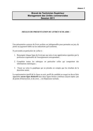 Annexe 3


                        Brevet de Technicien Supérieur
                     Management des Unités commerciales
                                 Session 2011




            - REGLES DE PRESENTATION DU LIVRET SCOLAIRE -




Une présentation correcte du livret scolaire est indispensable pour permettre au jury de
porter un jugement fiable sur les indications qu'il renferme.

Il conviendra en particulier de veiller à :

  1. Renseigner chaque ligne du livret par une note et une appréciation reportées par le
     professeur responsable de l'enseignement correspondant ;

  2. Compléter toutes les rubriques en particulier celles qui comportent des
     informations statistiques ;

  3.   Tracer au verso le graphique qui ne prendra en compte que les résultats de la
       deuxième année.

La représentation (profil de la classe en noir, profil du candidat en rouge) ne devra faire
apparaître aucun signe distinctif mais deux lignes brisées continues (aucun repère: pas
de points d'intersection, ni de croix ...) et d'épaisseur normale.
 