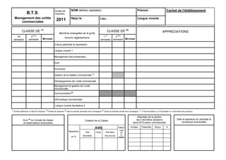 Année de           NOM (lettres capitales) :                                                      Prénom :                               Cachet de l'établissement
                    B.T.S.                                 l'examen
      Management des unités                                                   Né(e) le :                        Lieu :                                       Langue vivante :
          commerciales
                                                            2011

               CLASSE DE (1)                                                                                             CLASSE DE (2)                                                         APPRECIATIONS
                                                                Matières enseignées de la grille
                           ème                                                                                         er            ème
        1er             2                                             horaire réglementaire                        1              2
      semestre        semestre         MOYENNE                                                                   semestre       semestre MOYENNE

                                                          Culture générale et expression

                                                          Langue vivante 1

                                                          Management des entreprises

                                                          Droit

                                                          Economie

                                                          Gestion de la relation commerciale (3)

                                                          Développement de l’unité commerciale
                                                          Management et gestion de l’unité
                                                          commerciale
                                                          Communication(4)

                                                          Informatique commerciale

                                                           Langue vivante facultative 2
(1)                                          (2)
      Année antérieure à celle de l'examen         Année de l'examen (3) Seul le premier semestre est à renseigner (4) Seule la première année est à renseigner   (5)
                                                                                                                                                                        «Très favorable» ou «Favorable» ou «Doit faire ses preuves»


                                                                                                                                                            Résultats de la section
                Avis (5) du Conseil de classe                                                                                                              les 5 dernières sessions                             Date et signature du candidat et
                                                                                              Cotation de la Classe
                et observations éventuelles                                                                                                             (dont BTS action commerciale)                               remarques éventuelles

                                                                                                          AVIS                        Effecti        Années             Présentés      Reçus        %
                                                                                                                                        Total
                                                                           Répartition         Très        Favor       Doit faire        de
                                                                                                                                         La
                                                                              en %          favorable                 Ses preuves
                                                                                                                                       classe
 