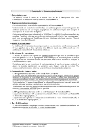 I - Organisation et déroulement de l’examen

1 - Dates des épreuves :
    Les épreuves écrites et orales de la session 2011 du B.T.S. Management des Unités
    Commerciales se dérouleront selon le calendrier joint en annexe 1.
2 – Regroupements inter académiques :
    Ces regroupements et les académies autonomes sont précisés en annexe 2.
    Conformément aux instructions ministérielles, les académies pilotes assureront la gestion des
    candidats quelle que soit leur origine géographique, les académies d'origine étant chargées de
    l'inscription et de la délivrance du diplôme.
    Conformément à la circulaire ministérielle n° 89-093 du 13 avril 1989, le règlement des frais sera
    assuré par l’académie pilote qui adresse les convocations, selon le principe “ qui convoque, paie ”
    (sauf pour les académies de Guadeloupe, Guyane, Martinique ainsi que Mayotte, Polynésie
    française et Nouvelle Calédonie).
3 - Modèle de livret scolaire :
    Le modèle de livret scolaire et les consignes relatives à sa présentation sont fournis en annexe 3.
    Il vous appartient de le faire reproduire pour diffusion auprès des établissements de votre
    académie et, éventuellement, des académies rattachées.
4 - Déroulement des corrections :
    Le modèle de copie EN en vigueur sera impérativement utilisé par tous les candidats et pour
    toutes les épreuves. En cas de regroupement inter académique, les académies pilotes se mettront
    en rapport avec les académies qui leur sont rattachées pour fixer les modalités d’anonymat et
    d’acheminement des copies.
    Pour chaque épreuve, une commission de barème composée de tous les correcteurs concernés se
    réunira la première demi-journée de correction dans chaque centre de correction. Une
    commission d’harmonisation entre tous les correcteurs se tiendra après les corrections.
5 - Organisation des épreuves orales :
    5.1 L’organisation des épreuves orales sous la forme ponctuelle :
    En aucune façon un examinateur (enseignant ou professionnel) ne peut interroger ses propres
    étudiants ou stagiaires. Il conviendra donc, le cas échéant, d’établir une permutation des
    interrogateurs entre les sections d’une même académie ou du même regroupement académique.
    Il est souhaitable d’éviter que les candidats d’un même établissement soient interrogés les uns à la
    suite des autres par un même examinateur ou une même commission.
    Au minimum, une réunion d’entente devra être organisée avant le début des interrogations et une
    réunion d’harmonisation des notes après les épreuves.
    5.2 L’organisation des épreuves orales en contrôle en cours de formation (CCF) :
    L’organisation de l’épreuve E5 - Analyse et conduite de la relation commerciale (ACRC) en CCF
    est définie dans le paragraphe 2.2.3.
    L’organisation de l’épreuve E6 - Projet de développement de l’unité commerciale (PDUC) en
    CCF, est décrite dans le paragraphe 3.2.3.

6 - Jury de délibération :
     Le jury de délibération, désigné par chaque Recteur concerné, sera composé conformément aux
     dispositions de l’article 33 du décret n° 95-665 du 09 mai 1995.




    Division des examens et concours – Académie d’Aix-Marseille
    BTS Management des unités commerciales – Session 2011                                             2
 
