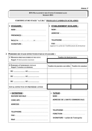 Annexe 4

                          BTS MANAGEMENT DES UNITES COMMERCIALES
                                      SESSION 2011

       CERTIFICAT DE STAGE « A.C.R.C » POUR LES CANDIDATS SCOLAIRES

  STAGIAIRE :                                    ETABLISSEMENT SCOLAIRE :
  NOM :…………….…………………………………………                    NOM :…………………………………… …………………

                                                 ADRESSE :…………………………………………
  PRENOM(S) :……………………………………………
                                                 ……………………………………………………

  Né(e) le : ....../………/……….à :…………….……          TELEPHONE: ………………….………………

  SIGNATURE :                                    FAX : ………………………………..
                                               (apposer le cachet de l’établissement de formation)



PERIODES DE STAGE EFFECTUEES PAR LE STAGIAIRE :
1/ MISSIONS PREPARATOIRES ET DE SUIVI                     Nombre de demi-journées
  Rappel: 20 demi-journées maximum


2/ PERIODES D’IMMERSION TOTALE              Nombre de journées ouvrables      Nombre de semaines
  Rappel: 5 semaines au minimum

  DU ……………… AU………………

  DU ……………… AU………………

  DU ……………… AU………………

TOTAL EFFECTUE EN PREMIERE ANNEE


   ENTREPRISE :                                    TUTEUR :
  RAISON SOCIALE : …………..…………………………               NOM :………………………………………………………

  CODE APE : ……………………….…………………………                 ADRESSE DE L’UNITE COMMERCIALE:

                                                  …………………………………………………………………
  ADRESSE: ………………….…………………………………
                                                   ……………………………………………………
  ……………………………………..………………………………
                                                  TELEPHONE: …………….……………………
  TELEPHONE: ……….………………………………
                                                   FONCTION : ……………………………………….
  FAX : …………………………….…………………..
                                                   SIGNATURE + cachet de l’entreprise
  Mail: ………..……………….………………….……
 