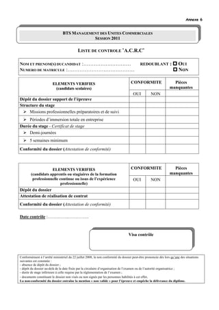 Annexe 6


                                BTS MANAGEMENT DES UNITES COMMERCIALES
                                     AN
                                            SESSION 2011

                                           LISTE DE CONTROLE «A.C.R.C»

NOM ET PRENOM(S) DUCANDIDAT :…………….…………                                                   REDOUBLANT             :     OUI
NUMERO DE MATRICULE :…………………………………                                                                                     NON

                        ELEMENTS VERIFIES                                          CONFORMITE                      Pièces
                         (candidats scolaires)                                                                   manquantes
                                                                                     OUI           NON
Dépôt du dossier support de l’épreuve
Structure du stage
     Missions professionnelles préparatoires et de suivi
    Périodes d’immersion totale en entreprise
Durée du stage - Certificat de stage
    Demi-journées
       5 semaines minimum
Conformité du dossier (Attestation de conformité)



                    ELEMENTS VERIFIES                                              CONFORMITE                      Pièces
        (candidats apprentis ou stagiaires de la formation                                                       manquantes
         professionnelle continue ou issus de l’expérience                           OUI           NON
                          professionnelle)
Dépôt du dossier
Attestation de réalisation de contrat
Conformité du dossier (Attestation de conformité)

Date contrôle :……………………….



                                                                                  Visa contrôle




Conformément à l’arrêté ministériel du 22 juillet 2008, la non conformité du dossier peut-être prononcée dès lors qu’une des situations
suivantes est constatée :
- absence de dépôt du dossier ;
- dépôt du dossier au-delà de la date fixée par la circulaire d’organisation de l’examen ou de l’autorité organisatrice ;
- durée de stage inférieure à celle requise par la règlementation de l’examen ;
- documents constituant le dossier non visés ou non signés par les personnes habilités à cet effet.
La non-conformité du dossier entraîne la mention « non valide » pour l’épreuve et empêche la délivrance du diplôme.
 