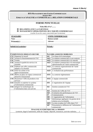Annexe 9 (Recto)


                           BTS MANAGEMENT DES UNITES COMMERCIALES
                                                SESSION 2011
        EPREUVE D’ANALYSE ET CONDUITE DE LA RELATION COMMERCIALE

                                      FORME PONCTUELLE
                                     Fiche BILAN n°…….
             RELATIONS AVEC LA CLIENTELE
             MANAGEMENT OPERATIONNEL DE L’EQUIPE COMMERCIALE
                       (cocher la ou les cases concernées par la mission)
 STAGIAIRE :                                           UNITE COMMERCIALE :
 Nom :………………….……………………..                               Raison sociale : ………..………………………….
 Prénom(s) : ……….………………………….                           Adresse : ………………………………….……….
                                                       ………………………………………………….….
Intitulé de la mission :                              Période :



COMPETENCES MISES EN OEUVRE                           SAVOIRS ASSOCIES MOBILISES
C12   Organiser le travail                            S41  Les bases de la mercatique
C21   Assurer le fonctionnement de l’UC               S421 La relation commerciale et son contexte
C41   Vendre                                          S422 La relation commerciale et le marché
C42   Assurer la qualité de service à la              S423 La relation commerciale et la mercatique
      clientèle                                            opérationnelle de l’unité commerciale
C51   Elaborer une offre commerciale                  S424 Le contexte organisationnel de l’unité
      adaptée à la clientèle                               commerciale
C52   Gérer les achats et les                         S425 L’évaluation des performances
      approvisionnements
C53   Mettre en place un espace commercial            S531 Le contexte réglementaire
      attractif et fonctionnel
C54   Dynamiser l’offre de produits et de             S532 L’équipe commerciale
      services
C63   Enrichir et exploiter le système                S54      L’organisation de l’équipe
      d’information commerciale
C64   Intégrer les technologies de                    S61      Gestion courante de l’UC
      l’information dans son activité
                                                      S63     Gestion de l’offre de l’UC
                                                      S65     Evaluation des performances de l’UC
                                                      S7      Communication
                                                      S82     L’organisation de l’information
                                                      S84     Informatique appliquée à la gestion de la
                                                              relation avec la clientèle
                                                      S853 La mise en place de l’offre dans l’UC
                                                      S87 Présentation et diffusion de l’information
                                                              commerciale
                              ANALYSE SYNTHETIQUE DE LA MISSION
        (contexte, degré d’autonomie, taille de l’équipe, objectifs, ressources, activités réalisées, ….)




                                                                                            Suite au verso
 