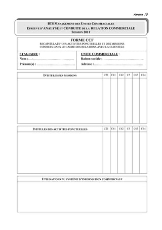 Annexe 10


               BTS MANAGEMENT DES UNITES COMMERCIALES
   EPREUVE D’ANALYSE ET CONDUITE DE LA RELATION COMMERCIALE
                           SESSION 2011

                              FORME CCF
          RECAPITULATIF DES ACTIVITES PONCTUELLES ET DES MISSIONS
          CONFIEES DANS LE CADRE DES RELATIONS AVEC LA CLIENTELE

STAGIAIRE :                          UNITE COMMERCIALE :
Nom :….:………………………………..               Raison sociale :………………………………..
Prénom(s) : ……………….……………..           Adresse :…………………..…………………..


            INTITULES DES MISSIONS                 C21   C41   C42   C5   C63   C64




      INTITULES DES ACTIVITES PONCTUELLES          C21   C41   C42   C5   C63   C64




           UTILISATIONS DU SYSTEME D’INFORMATION COMMERCIALE
 