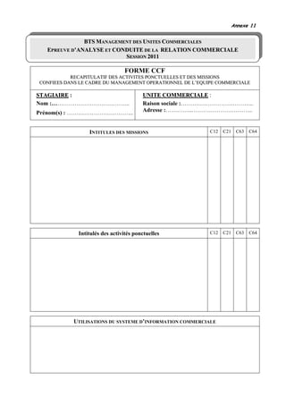 Annexe 11


              BTS MANAGEMENT DES UNITES COMMERCIALES
  EPREUVE D’ANALYSE ET CONDUITE DE LA RELATION COMMERCIALE
                          SESSION 2011

                                FORME CCF
           RECAPITULATIF DES ACTIVITES PONCTUELLES ET DES MISSIONS
CONFIEES DANS LE CADRE DU MANAGEMENT OPERATIONNEL DE L’EQUIPE COMMERCIALE

STAGIAIRE :                             UNITE COMMERCIALE :
Nom :…………………………………..                    Raison sociale :………………………………..
Prénom(s) : ……………………………..               Adresse :…………..…………………………..


                 INTITULES DES MISSIONS                    C12   C21    C63   C64




             Intitulés des activités ponctuelles           C12   C21    C63   C64




           UTILISATIONS DU SYSTEME D’INFORMATION COMMERCIALE
 
