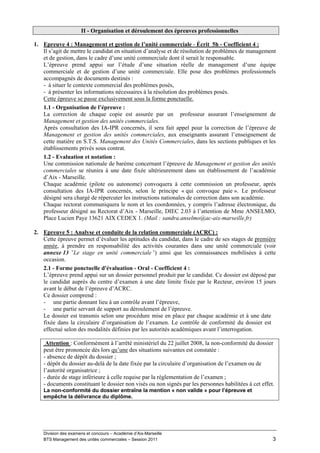 II - Organisation et déroulement des épreuves professionnelles

1. Epreuve 4 : Management et gestion de l’unité commerciale - Écrit 5h - Coefficient 4 :
   Il s’agit de mettre le candidat en situation d’analyse et de résolution de problèmes de management
   et de gestion, dans le cadre d’une unité commerciale dont il serait le responsable.
   L’épreuve prend appui sur l’étude d’une situation réelle de management d’une équipe
   commerciale et de gestion d’une unité commerciale. Elle pose des problèmes professionnels
   accompagnés de documents destinés :
   - à situer le contexte commercial des problèmes posés,
   - à présenter les informations nécessaires à la résolution des problèmes posés.
   Cette épreuve se passe exclusivement sous la forme ponctuelle.
   1.1 - Organisation de l’épreuve :
   La correction de chaque copie est assurée par un professeur assurant l’enseignement de
   Management et gestion des unités commerciales.
   Après consultation des IA-IPR concernés, il sera fait appel pour la correction de l’épreuve de
   Management et gestion des unités commerciales, aux enseignants assurant l’enseignement de
   cette matière en S.T.S. Management des Unités Commerciales, dans les sections publiques et les
   établissements privés sous contrat.
   1.2 - Evaluation et notation :
   Une commission nationale de barème concernant l’épreuve de Management et gestion des unités
   commerciales se réunira à une date fixée ultérieurement dans un établissement de l’académie
   d’Aix - Marseille.
   Chaque académie (pilote ou autonome) convoquera à cette commission un professeur, après
   consultation des IA-IPR concernés, selon le principe « qui convoque paie ». Le professeur
   désigné sera chargé de répercuter les instructions nationales de correction dans son académie.
   Chaque rectorat communiquera le nom et les coordonnées, y compris l’adresse électronique, du
   professeur désigné au Rectorat d’Aix - Marseille, DIEC 2.03 à l’attention de Mme ANSELMO,
   Place Lucien Paye 13621 AIX CEDEX 1. (Mail : sandra.anselmo@ac-aix-marseille.fr)

2. Epreuve 5 : Analyse et conduite de la relation commerciale (ACRC) :
   Cette épreuve permet d’évaluer les aptitudes du candidat, dans le cadre de ses stages de première
   année, à prendre en responsabilité des activités courantes dans une unité commerciale (voir
   annexe 13 «Le stage en unité commerciale ») ainsi que les connaissances mobilisées à cette
   occasion.
   2.1 - Forme ponctuelle d'évaluation - Oral - Coefficient 4 :
   L’épreuve prend appui sur un dossier personnel produit par le candidat. Ce dossier est déposé par
   le candidat auprès du centre d’examen à une date limite fixée par le Recteur, environ 15 jours
   avant le début de l’épreuve d’ACRC.
   Ce dossier comprend :
   - une partie donnant lieu à un contrôle avant l’épreuve,
   - une partie servant de support au déroulement de l’épreuve.
   Le dossier est transmis selon une procédure mise en place par chaque académie et à une date
   fixée dans la circulaire d’organisation de l’examen. Le contrôle de conformité du dossier est
   effectué selon des modalités définies par les autorités académiques avant l’interrogation.

     Attention : Conformément à l’arrêté ministériel du 22 juillet 2008, la non-conformité du dossier
    peut être prononcée dès lors qu’une des situations suivantes est constatée :
    - absence de dépôt du dossier ;
    - dépôt du dossier au-delà de la date fixée par la circulaire d’organisation de l’examen ou de
    l’autorité organisatrice ;
    - durée de stage inférieure à celle requise par la réglementation de l’examen ;
    - documents constituant le dossier non visés ou non signés par les personnes habilitées à cet effet.
    La non-conformité du dossier entraîne la mention « non valide » pour l’épreuve et
    empêche la délivrance du diplôme.




    Division des examens et concours – Académie d’Aix-Marseille
    BTS Management des unités commerciales – Session 2011                                              3
 
