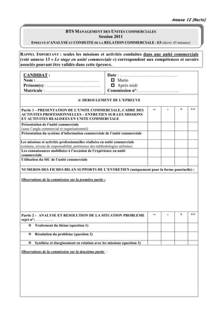 Annexe 12 (Recto)

                             BTS MANAGEMENT DES UNITES COMMERCIALES
                                         Session 2011
      EPREUVE D’ANALYSE ET CONDUITE DE LA RELATION COMMERCIALE - E5 (durée 45 minutes)


RAPPEL IMPORTANT : seules les missions et activités conduites dans une unité commerciale
(voir annexe 13 « Le stage en unité commerciale ») correspondent aux compétences et savoirs
associés pouvant être validés dans cette épreuve.

 CANDIDAT :                                               Date : …………………………………
 Nom : ……………………………………                                          Matin
 Prénom(s) : ………………………………                                      Après midi
 Matricule :………………………….…….                                Commission n°:……………………….

                                     A/ DEROULEMENT DE L’EPREUVE

Partie 1 – PRESENTATION DE L’UNITE COMMERCIALE, CADRE DES                       --   -       +    ++
ACTIVITES PROFESSIONNELLES – ENTRETIEN SUR LES MISSIONS
ET ACTIVITES REALISEES EN UNITE COMMERCIALE
Présentation de l’unité commerciale
(sous l’angle commercial et organisationnel)
Présentation du système d’information commerciale de l’unité commerciale

Les missions et activités professionnelles réalisées en unité commerciale
(contenu, niveau de responsabilité, pertinence des méthodologies utilisées)
 Les connaissances mobilisées à l’occasion de l’expérience en unité
 commerciale
 Utilisation du SIC de l’unité commerciale

NUMEROS DES FICHES BILAN SUPPORTS DE L’ENTRETIEN (uniquement pour la forme ponctuelle) :

Observations de la commission sur la première partie ::




Partie 2 – ANALYSE ET RESOLUTION DE LA SITUATION PROBLEME                       --   -       +    ++
sujet n°:……………
         Traitement du thème (question 1)

         Résolution du problème (question 2)

         Synthèse et élargissement en relation avec les missions (question 3)

Observations de la commission sur la deuxième partie :
 