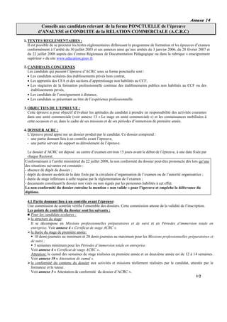 Annexe 14
           Conseils aux candidats relevant de la forme PONCTUELLE de l’épreuve
         d’ANALYSE et CONDUITE de la RELATION COMMERCIALE (A.C.R.C)
1. TEXTES REGLEMENTAIRES :
   Il est possible de se procurer les textes réglementaires définissant le programme de formation et les épreuves d’examen
   conformément à l’arrêté du 30 juillet 2003 et ses annexes ainsi qu’aux arrêtés du 3 janvier 2006, du 28 février 2007 et
   du 22 juillet 2008 auprès des Centres Régionaux de Documentation Pédagogique ou dans la rubrique « enseignement
   supérieur » du site www.education.gouv.fr.

2. CANDIDATS CONCERNES
   Les candidats qui passent l’épreuve d’ACRC sous sa forme ponctuelle sont :
   • Les candidats scolaires des établissements privés hors contrat,
   • Les apprentis des CFA et des sections d’apprentissage non habilités au CCF,
   • Les stagiaires de la formation professionnelle continue des établissements publics non habilités au CCF ou des
     établissements privés,
   • Les candidats de l’enseignement à distance,
   • Les candidats se présentant au titre de l’expérience professionnelle.

3. OBJECTIFS DE L’EPREUVE :
   Cette épreuve a pour objectif d’évaluer les aptitudes du candidat à prendre en responsabilité des activités courantes
   dans une unité commerciale (voir annexe 13 « Le stage en unité commerciale ») et les connaissances mobilisées à
   cette occasion et ce, dans le cadre de ses missions et de ses périodes d’immersion de première année.

4. DOSSIER ACRC :
   L’épreuve prend appui sur un dossier produit par le candidat. Ce dossier comprend :
   - une partie donnant lieu à un contrôle avant l’épreuve,
   - une partie servant de support au déroulement de l’épreuve.

  Le dossier d’ACRC est déposé au centre d’examen environ 15 jours avant le début de l’épreuve, à une date fixée par
  chaque Rectorat.
Conformément à l’arrêté ministériel du 22 juillet 2008, la non conformité du dossier peut-être prononcée dès lors qu’une
des situations suivantes est constatée :
- absence de dépôt du dossier ;
- dépôt du dossier au-delà de la date fixée par la circulaire d’organisation de l’examen ou de l’autorité organisatrice ;
- durée de stage inférieure à celle requise par la règlementation de l’examen ;
- documents constituant le dossier non visés ou non signés par les personnes habilités à cet effet.
La non-conformité du dossier entraîne la mention « non valide » pour l’épreuve et empêche la délivrance du
diplôme.

  4.1 Partie donnant lieu à un contrôle avant l’épreuve:
  Une commission de contrôle vérifie l’ensemble des dossiers. Cette commission atteste de la validité de l’inscription.
  Les points de contrôle du dossier sont les suivants :
    Pour les candidats scolaires :
    la structure du stage:
    Il se décompose en Missions professionnelles préparatoires et de suivi et en Périodes d’immersion totale en
    entreprise. Voir annexe 4 « Certificat de stage ACRC ».
    la durée du stage de première année:
       10 demi-journées au minimum et 20 demi-journées au maximum pour les Missions professionnelles préparatoires et
    de suivi ;
      5 semaines minimum pour les Périodes d’immersion totale en entreprise.
    Voir annexe 4 « Certificat de stage ACRC »..
    Attention: le cumul des semaines de stage réalisées en première année et en deuxième année est de 12 à 14 semaines.
    Voir annexe 19 « Attestation de cumul ».
    la conformité du contenu du dossier aux activités et missions réellement réalisées par le candidat, attestée par le
    formateur et le tuteur.
    Voir annexe 5 « Attestation de conformité du dossier d’ACRC ».
                                                                                                                 1/2
 