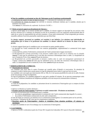 Annexe 14

    Pour les candidats se présentant au titre de l’alternance ou de l’expérience professionnelle
    la réalisation du contrat à la date de dépôt du dossier : l’ « Attestation de réalisation de contrat ».
    la conformité du contenu du dossier aux activités et missions réellement réalisées par le candidat, attestée par le
    formateur et le tuteur.
    Voir annexe 5 « Attestation de conformité du dossier d’ACRC ».

4.2. Partie servant de support au déroulement de l’épreuve :
  L’épreuve prend appui sur un dossier produit par le candidat. Ce dossier support est descriptif de son activité et des
  diverses missions qu’il a réalisées en entreprise au titre de sa formation ou de son expérience professionnelle dans le
  cadre de sa « prise en responsabilité des activités courantes » d’une unité commerciale. Il faut comprendre par mission,
  ensemble cohérent d’activités ponctuelles matérialisé par une fiche bilan

  Le dossier support, personnel au candidat, est constitué à son initiative. Les missions sont individuelles et
  authentifiées par le tuteur et le professeur du candidat. Le dossier collectif ou le dossier de classe n’est pas
  permis.

  Le dossier support fourni par le candidat au jury est structuré en quatre grandes parties :
  - un descriptif de l’unité commerciale dans son contexte géographique, organisationnel et commercial (trois pages
    maximum);
  - un descriptif du système d’information commerciale de l’unité commerciale (2 pages maximum) ;
  - un Récapitulatif des activités ponctuelles et des missions confiées dans le cadre de ses relations avec la clientèle
    (annexe 7) ainsi que les utilisations qu’il a pu faire des ressources informatiques dans ce cadre. Le récapitulatif est
    suivi d’autant de Fiches bilan (annexe 9) que de missions ;
  - un Récapitulatif des activités ponctuelles et missions confiées dans le cadre du management opérationnel de
    l’équipe commerciale (annexe 8) ainsi que les utilisations qu’il a pu faire des ressources informatiques dans ce
    cadre. Le récapitulatif est suivi d’autant de Fiches bilan (annexe 9) que de missions.

5. DEROULEMENT DE L’EPREUVE:
5.1 -Organisation de l’épreuve
   Les candidats sont reçus dans le centre d’examen qui contrôle pièce d’identité et convocation. Ils attendent de
   composer en salle d’attente pour ensuite passer en loge de préparation pour traiter le sujet qui leur est remis.
   Les candidats sont convoqués par demi-journée (8h ou 14h), ils n’ont aucune possibilité de sortie de la salle d’attente
   avant leur passage en loge de préparation.
   En loge de préparation, les candidats préparent le sujet prévu pendant 45 minutes. Ils ne peuvent communiquer entre
   eux ni avec l’extérieur (interdiction de téléphones portables et de tout moyen de communication à distance).

5.2 - L’épreuve
  A l’issue de la préparation, les candidats se présentant devant la commission d’interrogation qui se compose de deux
  examinateurs.

  L’épreuve se déroule en 2 parties distinctes :
     Première partie de l’interrogation, Expérience en unité commerciale - 30 minutes au maximum :
  10 minutes au maximum pour la présentation par le candidat :
     o du contexte géographique, organisationnel et commercial et de l’unité commerciale dans laquelle il a exercé ;
     o du système d’information commerciale de cette unité commerciale ;
  le reste du temps est consacré à un entretien avec la commission d’interrogation. Cet entretien porte sur les activités,
  les missions, l’utilisation du SIC ainsi que les connaissances mobilisées.
     Deuxième partie de l’interrogation : Analyse et résolution d’une situation problème -15 minutes au
     maximum :
  L’exposé du candidat est suivi d’un échange avec la commission d’interrogation.

6. CALENDRIER :
   L’épreuve d’ACRC se déroulera à partir du 10 mai 2011 (à partir du 6 décembre 2011 pour la Nouvelle Calédonie)
                                                                                                                      2/2
 