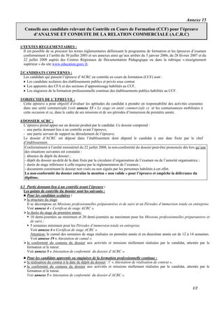 Annexe 15

   Conseils aux candidats relevant du Contrôle en Cours de Formation (CCF) pour l’épreuve
       d’ANALYSE ET CONDUITE DE LA RELATION COMMERCIALE (A.C.R.C)
                                                            .




1/TEXTES REGLEMENTAIRES :
  Il est possible de se procurer les textes réglementaires définissant le programme de formation et les épreuves d’examen
  conformément à l’arrêté du 30 juillet 2003 et ses annexes ainsi qu’aux arrêtés du 3 janvier 2006, du 28 février 2007 et du
  22 juillet 2008 auprès des Centres Régionaux de Documentation Pédagogique ou dans la rubrique « enseignement
  supérieur » du site www.education.gouv.fr.

2/CANDIDATS CONCERNES :
  Les candidats qui passent l’épreuve d’ACRC en contrôle en cours de formation (CCF) sont :
  • Les candidats scolaires des établissements publics et privés sous contrat
  • Les apprentis des CFA et des sections d’apprentissage habilités au CCF,
  • Les stagiaires de la formation professionnelle continue des établissements publics habilités au CCF.

3/OBJECTIFS DE L’EPREUVE :
  Cette épreuve a pour objectif d’évaluer les aptitudes du candidat à prendre en responsabilité des activités courantes
  dans une unité commerciale (voir annexe 13 « Le stage en unité commerciale ») et les connaissances mobilisées à
  cette occasion et ce, dans le cadre de ses missions et de ses périodes d’immersion de première année.

4/DOSSIER ACRC :
  L’épreuve prend appui sur un dossier produit par le candidat. Ce dossier comprend :
  - une partie donnant lieu à un contrôle avant l’épreuve,
  - une partie servant de support au déroulement de l’épreuve.
  Le dossier d’ACRC est déposé dans l’établissement dont dépend le candidat à une date fixée par le chef
  d’établissement.
   Conformément à l’arrêté ministériel du 22 juillet 2008, la non-conformité du dossier peut-être prononcée dès lors qu’une
   des situations suivantes est constatée :
   - absence de dépôt du dossier ;
   - dépôt du dossier au-delà de la date fixée par la circulaire d’organisation de l’examen ou de l’autorité organisatrice ;
   - durée de stage inférieure à celle requise par la règlementation de l’examen ;
   - documents constituant le dossier non visés ou non signés par les personnes habilités à cet effet.
   La non-conformité du dossier entraîne la mention « non valide » pour l’épreuve et empêche la délivrance du
   diplôme.

4.1 Partie donnant lieu à un contrôle avant l’épreuve :
  Les points de contrôle du dossier sont les suivants :
    Pour les candidats scolaires :
    la structure du stage:
    Il se décompose en Missions professionnelles préparatoires et de suivi et en Périodes d’immersion totale en entreprise.
    Voir annexe 4 « Certificat de stage ACRC ».
    la durée du stage de première année:
       10 demi-journées au minimum et 20 demi-journées au maximum pour les Missions professionnelles préparatoires et
       de suivi ;
       5 semaines minimum pour les Périodes d’immersion totale en entreprise.
       Voir annexe 4 « Certificat de stage ACRC ».
       Attention: le cumul des semaines de stage réalisées en première année et en deuxième année est de 12 à 14 semaines.
       Voir annexe 19 « Attestation de cumul ».
    la conformité du contenu du dossier aux activités et missions réellement réalisées par le candidat, attestée par le
    formateur et le tuteur.
    Voir annexe 5 « Attestation de conformité du dossier d’ACRC ».
    Pour les candidats apprentis ou stagiaires de la formation professionnelle continue :
    la réalisation du contrat à la date de dépôt du dossier : l’ « Attestation de réalisation de contrat ».
    la conformité du contenu du dossier aux activités et missions réellement réalisées par le candidat, attestée par le
    formateur et le tuteur.
    Voir annexe 5 « Attestation de conformité du dossier d’ACRC ».


                                                                                                                   1/2
 