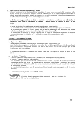 Annexe 15
4.2. Partie servant de support au déroulement de l’épreuve
     L’épreuve prend appui sur un dossier produit par le candidat. Ce dossier support est descriptif de son activité et des
     diverses missions qu’il a réalisées en entreprise au titre de sa formation ou de son expérience professionnelle dans le
     cadre de sa « prise en responsabilité des activités courantes » d’une unité commerciale. Il faut comprendre par mission,
     ensemble cohérent d’activités ponctuelles matérialisé par une fiche bilan

    Le dossier support, personnel au candidat, est constitué à son initiative. Les missions sont individuelles et
    authentifiées par le tuteur et le professeur du candidat. Le dossier collectif ou le dossier de classe n’est pas
    permis.

    Le dossier support fourni par le candidat au jury est structuré en quatre grandes parties :
    - un descriptif de l’unité commerciale et de son système d’information commerciale (cinq pages au maximum) ;
    - un récapitulatif des missions et activités confiées dans le cadre de ses relations avec la clientèle ainsi que les
      utilisations qu’il a pu faire des ressources informatiques dans ce cadre (annexe 10);
    - un récapitulatif des missions et activités confiées dans le cadre du management opérationnel de l’équipe
      commerciale ainsi que les utilisations qu’il a pu faire des ressources informatiques dans ce cadre
    (annexe 11).

  5/ DEROULEMENT DE L’EPREUVE:

  5.1 -Organisation de l’épreuve
    Les périodes d’évaluation sont fixées par chaque établissement à partir du 4 novembre 2010.
    Les évaluations d’un ou plusieurs des étudiants sont étalées dans la période préalablement fixée. Lorsque leur(s)
    formateur(s) estime(nt) que plusieurs étudiants sont prêts à être évalués, ceux-ci sont convoqués par le chef
    d’établissement dans la période fixée.

    En cas d’absence injustifiée, le candidat ne peut pas être évalué pour cette épreuve, le diplôme ne pourra lui être
    délivré.

  5.2 – La situation d’évaluation
    Le candidat dispose d’un temps de préparation d’une durée de 45 minutes pour la situation problème.
    La situation d’évaluation se déroule en deux parties :
    - une présentation par le candidat de l’unité commerciale dans laquelle il a exercé, du système d’information
       commerciale de cette unité suivie d’un entretien avec la commission d’interrogation. Cet entretien porte sur les
       activités, les missions, l’utilisation du SIC ainsi que les connaissances mobilisées. La durée totale de cette partie est
       de 30 minutes au maximum ;
    - un exposé suivi d’un entretien à partir de la situation problème. La durée totale de cette partie est de 15 minutes
       maximum.

    La durée totale de l’interrogation ne peut excéder 45 minutes.

  6/CALENDRIER :
    L’épreuve d’ACRC en Contrôle en cours de formation (CCF) se déroulera à partir du 4 novembre 2010
    (à partir du 25 avril 2011 pour la Nouvelle Calédonie)




                                                                                                                      2/2
 