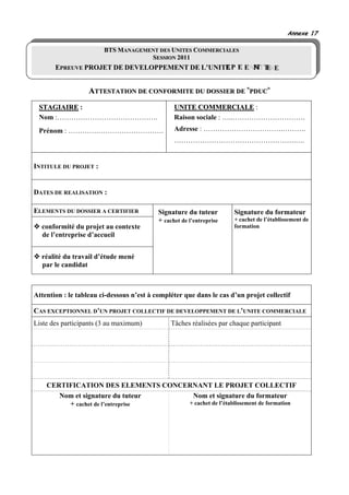 Annexe 17

                        BTS MANAGEMENT DES UNITES COMMERCIALES
                                    SESSION 2011
       EPREUVE PROJET DE DEVELOPPEMENT DE L’UNITE P E


                   ATTESTATION DE CONFORMITE DU DOSSIER DE «PDUC»
 STAGIAIRE :                                     UNITE COMMERCIALE :
 Nom :…………………………………….                            Raison sociale : …..………………………….
 Prénom : ………….……………………….                        Adresse : …………………………….……….
                                                 …………………………………………….….


INTITULE DU PROJET :


DATES DE REALISATION :

ELEMENTS DU DOSSIER A CERTIFIER            Signature du tuteur        Signature du formateur
                                           + cachet de l’entreprise   + cachet de l’établissement de
  conformité du projet au contexte                                    formation
  de l’entreprise d’accueil


  réalité du travail d’étude mené
  par le candidat



Attention : le tableau ci-dessous n’est à compléter que dans le cas d’un projet collectif

CAS EXCEPTIONNEL D’UN PROJET COLLECTIF DE DEVELOPPEMENT DE L’UNITE COMMERCIALE
Liste des participants (3 au maximum)           Tâches réalisées par chaque participant




    CERTIFICATION DES ELEMENTS CONCERNANT LE PROJET COLLECTIF
       Nom et signature du tuteur    Nom et signature du formateur
         + cachet de l’entreprise   + cachet de l’établissement de formation
 