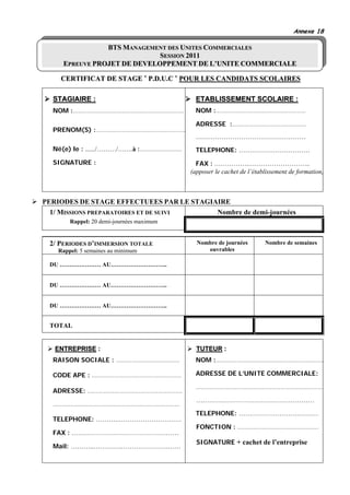 Annexe 18

                BTS MANAGEMENT DES UNITES COMMERCIALES
                             SESSION 2011
     EPREUVE PROJET DE DEVELOPPEMENT DE L’UNITE COMMERCIALE

    CERTIFICAT DE STAGE « P.D.U.C » POUR LES CANDIDATS SCOLAIRES

  STAGIAIRE :                                ETABLISSEMENT SCOLAIRE :
  NOM :………………………………………………………                 NOM :……………………………………………

                                             ADRESSE :……………………………………
  PRENOM(S) :……………………………………………
                                             ……………………………………………
  Né(e) le : ....../………/…….à :……………………       TELEPHONE: ……………………………
  SIGNATURE :                                FAX : …………….………………………..
                                           (apposer le cachet de l’établissement de formation)



PERIODES DE STAGE EFFECTUEES PAR LE STAGIAIRE
  1/ MISSIONS PREPARATOIRES ET DE SUIVI   Nombre de demi-journées
        Rappel: 20 demi-journées maximum


 2/ PERIODES D’IMMERSION TOTALE              Nombre de journées        Nombre de semaines
    Rappel: 5 semaines au minimum               ouvrables

 DU ………………… AU………………………..


 DU ………………… AU………………………..


 DU ………………… AU………………………..


 TOTAL


   ENTREPRISE :                              TUTEUR :
  RAISON SOCIALE : ………………………………              NOM :………………………………………………………

  CODE APE : ……………………………………………               ADRESSE DE L’UNITE COMMERCIALE:

                                             ………………………………………………………………
  ADRESSE: ………………………………………………
                                             …………………………………………………
  ………………………………………………………………
                                             TELEPHONE: …………………………………
  TELEPHONE: ……….…………………………
                                             FONCTION : ……………………………………….
  FAX : …………………………………………………
                                             SIGNATURE + cachet de l’entreprise
  Mail: ………..………….………………….……
 
