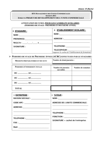 Annexe 19 (Recto)

                      BTS MANAGEMENT DES UNITES COMMERCIALES
                                  SESSION 2011
      EPREUVE PROJET DE DEVELOPPEMENT DE L’UNITE COMMERCIALE

         ATTESTATION DE CUMUL POUR LES CANDIDATS SCOLAIRES
            (PERIODES DE STAGE - PREMIERE ET DEUXIEME ANNEE)


  STAGIAIRE :                                          ETABLISSEMENT SCOLAIRE :
                                                   NOM :___________________________________
 NOM :_____________________________________

 PRENOM(S):______________________________ ADRESSE :_______________________________
                                                   ____________________________________
 Né(e) le : _____/_____/_____ à _______________

 SIGNATURE :                                       TELEPHONE: __________________________

                                                   TELECOPIEUR :__________________________
                                                  (apposer le cachet de l’établissement de formation)

PERIODES DE STAGE DE PREMIERE ANNEE (ACRC) EFFECTUEES PAR LE STAGIAIRE:
  MISSIONS PREPARATOIRES ET DE SUIVI              Nombre de demi-journées :


  PERIODES D’IMMERSION TOTALE                     Nombre de journées         Nombre de semaines
                                                     ouvrables
  DU …………… AU……………

  DU …………… AU……………

  DU …………… AU……………

  TOTAL


   ENTREPRISE :                                    TUTEUR :
 RAISON SOCIALE : ____________________        NOM :________________________________

 CODE APE : ____________________________      ADRESSE DE L’UNITE COMMERCIALE:
                                              _______________________________________
 ADRESSE:______________________________
                                              ______________________________________
 ________________________________________
                                              TELEPHONE :_________________________
 ________________________________________
                                              FONCTION : _________________________
 TELEPHONE :__________________________
                                              SIGNATURE + cachet de l’entreprise
 FAX : __________________________________

 Mail: _________________________________
 