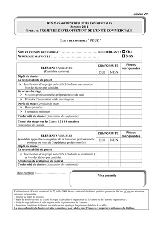 Annexe 20


                       BTS MANAGEMENT DES UNITES COMMERCIALES
                                    SESSION 2011
            EPREUVE PROJET DE DEVELOPPEMENT DE L’UNITE COMMERCIALE


                                               LISTE DE CONTROLE « PDUC »


   NOM ET PRENOM DUCANDIDAT :………………………… REDOUBLANT :                                                                OUI
   NUMERO DE MATRICULE :…… :…………………………                                                                              NON

                                                                                       CONFORMITE                Pièces
                           ELEMENTS VERIFIES                                                                   manquantes
                             (Candidats scolaires)                                     OUI         NON
   Dépôt du dossier
   La responsabilité du projet
        Justification d’un projet collectif (3 étudiants maximum) et
         liste des tâches par candidat.
   Structure du stage
         Missions professionnelles préparatoires et de suivi
          Périodes d’immersion totale en entreprise
   Durée du stage Certificat de stage
        Demi-journées
          5 semaines minimum
   Conformité du dossier (Attestation de conformité)
   Cumul des stages sur les 2 ans : 12 à 14 semaines
   (Attestation de cumul)

                                                                                       CONFORMITE                Pièces
                      ELEMENTS VERIFIES                                                                        manquantes
   (candidats apprentis ou stagiaires de la formation professionnelle                  OUI         NON
          continue ou issus de l’expérience professionnelle)
   Dépôt du dossier
   La responsabilité du projet
        Justification d’un projet collectif (3 étudiants au maximum )
         et liste des tâches par candidat.
   Attestation de réalisation de contrat
   Conformité du dossier (Attestation de conformité)

  Date contrôle :……………………….
                                                                                       Visa contrôle



Conformément à l’arrêté ministériel du 22 juillet 2008, la non conformité du dossier peut-être prononcée dès lors qu’une des situations
suivantes est constatée :
- absence de dépôt du dossier ;
- dépôt du dossier au-delà de la date fixée par la circulaire d’organisation de l’examen ou de l’autorité organisatrice ;
- durée de stage inférieure à celle requise par la règlementation de l’examen ;
- documents constituant le dossier non visés ou non signés par les personnes habilités à cet effet.
La non-conformité du dossier entraîne la mention « non valide » pour l’épreuve et empêche la délivrance du diplôme.
 