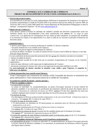 Annexe 21

                   CONSEILS AUX CANDIDATS DE L’ÉPREUVE
        PROJET DE DEVELOPPEMENT D’UNE UNITE COMMERCIALE (P.D.U.C)

1 TEXTES REGLEMENTAIRES :
  Il est possible de se procurer les textes réglementaires définissant le programme de formation et les épreuves
  d’examen conformément à l’arrêté du 30 juillet 2003 et ses annexes ainsi qu’aux arrêtés du 3 janvier 2006, du
  28 février 2007 et du 22 juillet 2008 auprès des Centres Régionaux de Documentation Pédagogique ou dans la
  rubrique « enseignement supérieur » du site www.education.gouv.fr.
2 OBJECTIFS DE L’EPREUVE :
  Cette épreuve permet d’évaluer les aptitudes du candidat à prendre des décisions commerciales ayant une
  incidence directe sur le développement d’une unité commerciale (voir annexe 13 « Le stage en unité
  commerciale ») en appréciant les conséquences de tous ordres qu’elles entraînent, en estimant leur faisabilité
  et en mesurant les risques et les opportunités et ce, dans le cadre de ses missions et périodes d’immersion de
  deuxième année.

3 DOSSIER PDUC :
  L’épreuve prend appui sur un dossier produit par le candidat. Ce dossier comprend :
  - une partie donnant lieu à un contrôle avant l’épreuve,
  - une partie servant de support au déroulement de l’épreuve.
  Le dossier de PDUC est déposé au centre d’examen environ 10 jours avant le début de l’épreuve, à une date
  fixée par chaque Rectorat.
  La non-conformité du dossier peut-être prononcée dès lors qu’une des situations suivantes est constatée :
  - absence de dépôt du dossier ;
  - dépôt du dossier au-delà de la date fixée par la circulaire d’organisation de l’examen ou de l’autorité
  organisatrice ;
  - durée de stage inférieure à celle requise par la règlementation de l’examen ;
  - documents constituant le dossier non visés ou non signés par les personnes habilités à cet effet.
  La non-conformité du dossier entraîne la mention « non valide » pour l’épreuve et empêche la
  délivrance du diplôme.
3.1 Partie donnant lieu à un contrôle avant l’épreuve:
  Avant l’interrogation une commission de contrôle vérifie l’ensemble des dossiers et notamment leur
  partie administrative. Cette commission atteste de la validité de l’inscription.
  Les points de contrôle du dossier sont les suivants :
   Pour les candidats scolaires :
   la responsabilité du projet:
   Le projet est individuel. Si, exceptionnellement, un projet d’envergure nécessite le travail collectif de
   plusieurs candidats (3 au maximum), la justification du traitement collectif du projet doit figurer dans le
   dossier. L’Attestation de conformité du dossier de PDUC (annexe 17) doit faire apparaître les noms des
   candidats impliqués dans le projet et la part spécifique de travail de chacun des candidats.
   la structure du stage:
   Il se décompose en Missions professionnelles préparatoires et de suivi et en Période d’immersion totale en
   entreprise. Voir annexe 18 « Certificat de stage PDUC ».
   la durée du stage de deuxième année :
      10 demi-journées au minimum ou 20 demi-journées au maximum pour les Missions professionnelles
      préparatoires et de suivi ;
      5 semaines minimum pour les Périodes d’immersion totale en entreprise
   Voir annexe 18 « Certificat de stage PDUC ».
   la conformité du contenu du dossier au projet réel du candidat attestée par le formateur et le tuteur.
   Voir annexe 17 « Attestation de conformité du dossier de PDUC ».
   le cumul des semaines de stage réalisées en première année et en deuxième année est de 12 à 14 semaines
   Voir annexe 19 « Attestation de cumul »
   Pour les candidats relevant de l’alternance ou de l’expérience professionnelle :
   la responsabilité du projet : Le projet est individuel. Si, exceptionnellement, un projet d’envergure nécessite
   le travail collectif de plusieurs candidats (3 au maximum), la justification du traitement collectif du projet
   doit figurer dans le dossier.                                                                          1/2
 