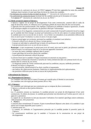 Annexe 21
    L’Attestation de conformité du dossier de PDUC (annexe 17) doit faire apparaître les noms des candidats
    impliqués dans le projet et la part spécifique de travail de chacun des candidats.
    la réalisation du contrat à la date de dépôt du dossier : l’ « Attestation de réalisation de contrat ».
    la conformité du contenu du dossier au projet réel du candidat attestée par le formateur et le tuteur
    Voir annexe 17 « Attestation de conformité du dossier de PDUC ».
3.2. Partie servant de support à l’épreuve :
     L’épreuve s’appuie sur un projet de développement d’une unité commerciale, construit dans le cadre du
     stage de deuxième année, en cohérence avec la politique globale du réseau dont elle fait souvent partie.
     L’approche doit être professionnelle. Elle implique l’utilisation de méthodes d’analyse rigoureuses, d’outils
     et de techniques adaptés et en particulier du potentiel offert par l’informatique.
     C’est au travers d’un diagnostic commercial de son unité commerciale d’accueil (contrat de travail ou stage)
     que le candidat doit faire émerger un projet qu’il présentera au titre de cette épreuve Le projet présenté par
     le candidat peut avoir ou non été mis en œuvre : on se limite à sa conception et aux premières réflexions de
     mise en œuvre pour l’évaluation. La mise en œuvre n’est pas exigée.
     L’épreuve prend appui sur un dossier, personnel au candidat, et constitué à son initiative :
     - le dossier collectif ou le dossier de classe n’est pas permis ;
     - le projet est individuel et authentifié par le tuteur et le professeur du candidat ;
     - le projet présenté peut avoir ou non été mis en œuvre.
     Remarque : à titre exceptionnel, le projet peut avoir été mené, pour tout ou partie, par plusieurs candidats
     collectivement (3 au maximum) mais en ce cas devront apparaître clairement :
     - les noms des autres candidats impliqués dans le projet ;
     - la part spécifique de travail de chacun des candidats ;
     - la justification du traitement collectif du projet.
     Le dossier fourni par le candidat (10 pages maximum) est structuré en cinq parties :
     - Une analyse commerciale structurée et actuelle de l’unité commerciale dans son contexte local et le cas
     échéant dans le contexte de son réseau,
     - Un diagnostic partiel de l’unité commerciale précisant les conditions, moyens, méthodes permettant
     d’aboutir et d’étayer ce diagnostic,
     - une préconisation, aboutissement d’un choix, justifiée et argumentée,
     - une analyse des répercussions humaines, financières et organisationnelles de la préconisation,
     - des premières réflexions pour la mise en œuvre de la préconisation.

4 Déroulement de l’épreuve :
4.1 - Organisation de l’épreuve :
    Les candidats sont reçus dans le centre d’examen qui contrôle pièce d’identité et convocation.
    Les candidats sont convoqués par demi-journée (8h ou 14h).
4.2 - L’épreuve :
    Les candidats sont interrogés par une commission qui se compose de deux examinateurs.
    L’épreuve se déroule en deux parties distinctes :
         Partie 1
    Les 15 premières minutes au maximum, le candidat présente son projet de développement d’une unité
    commerciale. En dehors du dossier, le candidat peut présenter tout document qu’il estime pouvoir venir en
    appui de sa prestation.
    Le support de ces documents ne doit pas nécessiter l’utilisation d’un matériel spécifique (micro-ordinateur,
    vidéo projecteur, rétro projecteur).
         Partie 2
    L’entretien dure normalement 25 minutes. Il peut éventuellement dépasser cette durée si le candidat n’a pas
    utilisé tout le temps disponible pour la partie 1.
    L’entretien porte sur :
    - le contenu, les méthodes et l’argumentation présentés par le candidat pendant la première partie de
       l’épreuve.
    - les connaissances mobilisées par le candidat à l’occasion de la construction de son projet de
       développement.


                                                                                                               2/2
 
