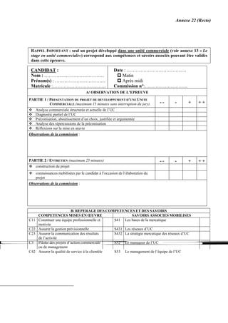 Annexe 22 (Recto)




 RAPPEL IMPORTANT : seul un projet développé dans une unité commerciale (voir annexe 13 « Le
 stage en unité commerciale») correspond aux compétences et savoirs associés pouvant être validés
 dans cette épreuve.

 CANDIDAT :                                             Date : …………………………………
 Nom : …………………………………                                        Matin
 Prénom(s) : ……………………………                                    Après midi
 Matricule :……………………….…….                               Commission n°:……………………….
                                      A/ OBSERVATION DE L’EPREUVE
PARTIE 1 / PRESENTATION DU PROJET DE DEVELOPPEMENT D’UNE UNITE
           COMMERCIALE (maximum 15 minutes sans interruption du jury)             --   -       +    ++
      Analyse commerciale structurée et actuelle de l’UC
      Diagnostic partiel de l’UC
      Préconisation, aboutissement d’un choix, justifiée et argumentée
      Analyse des répercussions de la préconisation
      Réflexions sur la mise en œuvre
Observations de la commission :




PARTIE 2 / ENTRETIEN (maximum 25 minutes)                                         --   -       +    ++
      construction du projet
      connaissances mobilisées par le candidat à l’occasion de l’élaboration du
      projet
Observations de la commission :




                             B/ REPERAGE DES COMPETENCES ET DES SAVOIRS
       COMPETENCES MISES EN ŒUVRE                            SAVOIRS ASSOCIES MOBILISES
C11    Constituer une équipe professionnelle et     S41 Les bases de la mercatique
       motivée
C22    Assurer la gestion prévisionnelle            S431 Les réseaux d’UC
C23    Assurer la communication des résultats       S432 La stratégie mercatique des réseaux d’UC
       de l’activité
C3     Piloter des projets d’action commerciale     S52 Le manageur de l’UC
       ou de management
C42    Assurer la qualité de service à la clientèle S53 Le management de l’équipe de l’UC
 