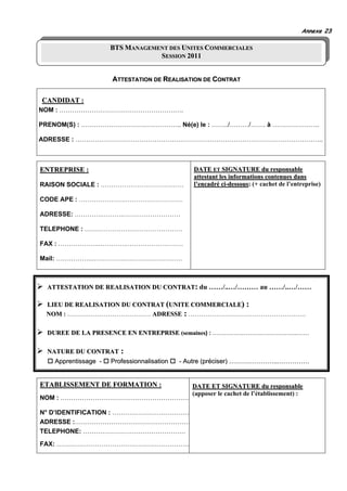 Annexe 23

                    BTS MANAGEMENT DES UNITES COMMERCIALES
                                SESSION 2011


                     ATTESTATION DE REALISATION DE CONTRAT


CANDIDAT :
NOM : ………………………………………………….

PRENOM(S) : ……………………………………….. Né(e) le : ……../………/……. à ………………….

ADRESSE : ……………………………………………………………………………………………………..



ENTREPRISE :                                 DATE ET SIGNATURE du responsable
                                             attestant les informations contenues dans
RAISON SOCIALE : …………………………………               l’encadré ci-dessous: (+ cachet de l’entreprise)

CODE APE : ………………….………………………

ADRESSE: ………….……….………………………

TELEPHONE : ………………….……………………

FAX : ……………….………….………………………

Mail: ……………..…………….………………………



 ATTESTATION DE REALISATION DU CONTRAT: du ……/..…/……… au ……/..…/……

 LIEU DE REALISATION DU CONTRAT (UNITE COMMERCIALE) :
 NOM : ………………………………… ADRESSE : ……………………………………………….

 DUREE DE LA PRESENCE EN ENTREPRISE (semaines) : ……………………………………..……

 NATURE DU CONTRAT :
   Apprentissage - Professionnalisation   - Autre (préciser) …………………..……………


ETABLISSEMENT DE FORMATION :                 DATE ET SIGNATURE du responsable
                                             (apposer le cachet de l’établissement) :
NOM : ……………………………………………………

N° D’IDENTIFICATION : ………………………………
ADRESSE :………………………………………………
TELEPHONE: …………………………………………
FAX: ………………………………………………………
 