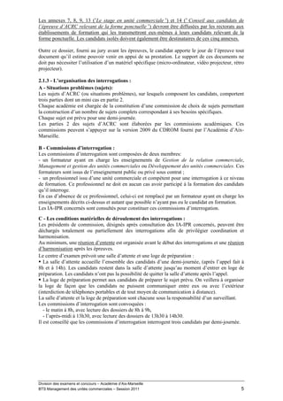 Les annexes 7, 8, 9, 13 («Le stage en unité commerciale ») et 14 (« Conseil aux candidats de
l’épreuve d’ACRC relevant de la forme ponctuelle ») devront être diffusées par les rectorats aux
établissements de formation qui les transmettront eux-mêmes à leurs candidats relevant de la
forme ponctuelle. Les candidats isolés doivent également être destinataires de ces cinq annexes.

Outre ce dossier, fourni au jury avant les épreuves, le candidat apporte le jour de l’épreuve tout
document qu’il estime pouvoir venir en appui de sa prestation. Le support de ces documents ne
doit pas nécessiter l’utilisation d’un matériel spécifique (micro-ordinateur, vidéo projecteur, rétro
projecteur).

2.1.3 - L’organisation des interrogations :
A - Situations problèmes (sujets):
Les sujets d’ACRC (ou situations problèmes), sur lesquels composent les candidats, comportent
trois parties dont un mini cas en partie 2.
Chaque académie est chargée de la constitution d’une commission de choix de sujets permettant
la construction d’un nombre de sujets complets correspondant à ses besoins spécifiques.
Chaque sujet est prévu pour une demi-journée.
Les parties 2 des sujets d’ACRC sont élaborées par les commissions académiques. Ces
commissions peuvent s’appuyer sur la version 2009 du CDROM fourni par l’Académie d’Aix-
Marseille.

B - Commissions d’interrogation :
Les commissions d’interrogation sont composées de deux membres:
- un formateur ayant en charge les enseignements de Gestion de la relation commerciale,
Management et gestion des unités commerciales ou Développement des unités commerciales. Ces
formateurs sont issus de l’enseignement public ou privé sous contrat ;
- un professionnel issu d’une unité commerciale et compétent pour une interrogation à ce niveau
de formation. Ce professionnel ne doit en aucun cas avoir participé à la formation des candidats
qu’il interroge.
En cas d’absence de ce professionnel, celui-ci est remplacé par un formateur ayant en charge les
enseignements décrits ci-dessus et autant que possible n’ayant pas eu le candidat en formation.
Les IA-IPR concernés sont consultés pour constituer ces commissions d’interrogation.
C - Les conditions matérielles de déroulement des interrogations :
Les présidents de commission, désignés après consultation des IA-IPR concernés, peuvent être
déchargés totalement ou partiellement des interrogations afin de privilégier coordination et
harmonisation.
Au minimum, une réunion d’entente est organisée avant le début des interrogations et une réunion
d’harmonisation après les épreuves.
Le centre d’examen prévoit une salle d’attente et une loge de préparation :
   La salle d’attente accueille l’ensemble des candidats d’une demi-journée, (après l’appel fait à
8h et à 14h). Les candidats restent dans la salle d’attente jusqu’au moment d’entrer en loge de
préparation. Les candidats n’ont pas la possibilité de quitter la salle d’attente après l’appel.
   La loge de préparation permet aux candidats de préparer le sujet prévu. On veillera à organiser
la loge de façon que les candidats ne puissent communiquer entre eux ou avec l’extérieur
(interdiction de téléphones portables et de tout moyen de communication à distance).
La salle d’attente et la loge de préparation sont chacune sous la responsabilité d’un surveillant.
Les commissions d’interrogation sont convoquées :
   - le matin à 8h, avec lecture des dossiers de 8h à 9h,
   - l’après-midi à 13h30, avec lecture des dossiers de 13h30 à 14h30.
Il est conseillé que les commissions d’interrogation interrogent trois candidats par demi-journée.




Division des examens et concours – Académie d’Aix-Marseille
BTS Management des unités commerciales – Session 2011                                              5
 