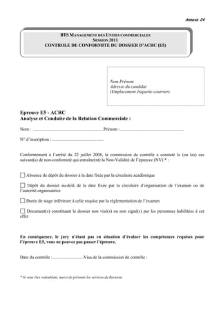 Annexe 24


                         BTS MANAGEMENT DES UNITES COMMERCIALES
                                     SESSION 2011
                    CONTROLE DE CONFORMITE DU DOSSIER D’ACRC (E5)




                                                                          Nom Prénom
                                                                          Adresse du candidat
                                                                          (Emplacement étiquette courrier)



Epreuve E5 - ACRC
Analyse et Conduite de la Relation Commerciale :
Nom : ...............................................................Prénom : .........................................................

N° d’inscription : ..............................................


Conformément à l’arrêté du 22 juillet 2008, la commission de contrôle a constaté le (ou les) cas
suivant(s) de non-conformité qui entraîne(nt) la Non-Validité de l’épreuve (NV) * :


     Absence de dépôt du dossier à la date fixée par la circulaire académique

    Dépôt du dossier au-delà de la date fixée par la circulaire d’organisation de l’examen ou de
l’autorité organisatrice

     Durée de stage inférieure à celle requise par la réglementation de l’examen

    Document(s) constituant le dossier non visé(s) ou non signé(s) par les personnes habilitées à cet
effet



En conséquence, le jury n’étant pas en situation d’évaluer les compétences requises pour
l’épreuve E5, vous ne pouvez pas passer l’épreuve.


Date du contrôle :............................Visa de la commission de contrôle :



* Si vous êtes redoublant, merci de prévenir les services du Rectorat.
 