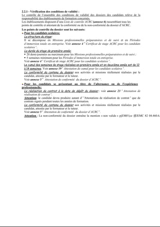 2.2.1 - Vérification des conditions de validité :
       Le contrôle de l’ensemble des conditions de validité des dossiers des candidats relève de la
       responsabilité des établissements de formation concernés.
       Les établissements disposent d’une Liste de contrôle ACRC (annexe 6) rassemblant tous les
       points de contrôle et attestant de la conformité ou de la non-conformité du dossier d’ACRC.
       Les points de contrôle du dossier sont les suivants:
         Pour les candidats scolaires:
         La structure du stage:
         Il se décompose en Missions professionnelles préparatoires et de suivi et en Périodes
                                                              «
         d’immersion totale en entreprise. Voir annexe 4 Certificat de stage ACRC pour les candidats
                   »
         scolaires .
         La durée du stage de première année:
           20 demi-journées au maximum pour les Missions professionnelles préparatoires et de suivi ;
           5 semaines minimum pour les Périodes d’immersion totale en entreprise.
         Voir annexe 4 « Certificat de stage ACRC pour les candidats scolaires ».
        Le cumul des semaines de stage réalisées en première année et en deuxième année est de 12
        à 14 semaines. Voir annexe 19 « Attestation de cumul pour les candidats scolaires ».
        La conformité du contenu du dossier aux activités et missions réellement réalisées par le
        candidat, attestée par le formateur et le tuteur.
                        «
        Voir annexe 5 Attestation de conformité du dossier d’ACRC ».
         Pour les candidats se présentant au titre de l’alternance ou de l’expérience
       professionnelle:
         La réalisation du contrat à la date de dépôt du dossier : voir annexe 23 « Attestation de
         réalisation de contrat ».
         Attention: le candidat devra produire autant d’ «Attestations de réalisation de contrat » que de
         contrats signés pendant toutes les années de formation.
         La conformité du contenu du dossier aux activités et missions réellement réalisées par le
         candidat, attestée par le formateur et le tuteur.
         Voir annexe 5 « Attestation de conformité du dossier d’ACRC ».
         Attention : La non-conformité du dossier entraîne la mention « non valide » pjEM0’(ce )]TJEMC 82 04.460.6.




273-
 