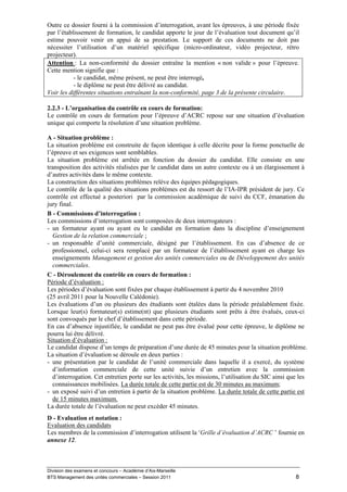 Outre ce dossier fourni à la commission d’interrogation, avant les épreuves, à une période fixée
par l’établissement de formation, le candidat apporte le jour de l’évaluation tout document qu’il
estime pouvoir venir en appui de sa prestation. Le support de ces documents ne doit pas
nécessiter l’utilisation d’un matériel spécifique (micro-ordinateur, vidéo projecteur, rétro
projecteur).
Attention : La non-conformité du dossier entraîne la mention « non valide » pour l’épreuve.
Cette mention signifie que :
           - le candidat, même présent, ne peut être interrogé,
           - le diplôme ne peut être délivré au candidat.
Voir les différentes situations entraînant la non-conformité, page 3 de la présente circulaire.

2.2.3 - L’organisation du contrôle en cours de formation:
Le contrôle en cours de formation pour l’épreuve d’ACRC repose sur une situation d’évaluation
unique qui comporte la résolution d’une situation problème.

A - Situation problème :
La situation problème est construite de façon identique à celle décrite pour la forme ponctuelle de
l’épreuve et ses exigences sont semblables.
La situation problème est arrêtée en fonction du dossier du candidat. Elle consiste en une
transposition des activités réalisées par le candidat dans un autre contexte ou à un élargissement à
d’autres activités dans le même contexte.
La construction des situations problèmes relève des équipes pédagogiques.
Le contrôle de la qualité des situations problèmes est du ressort de l’IA-IPR président de jury. Ce
contrôle est effectué a posteriori par la commission académique de suivi du CCF, émanation du
jury final.
B - Commissions d’interrogation :
Les commissions d’interrogation sont composées de deux interrogateurs :
- un formateur ayant ou ayant eu le candidat en formation dans la discipline d’enseignement
  Gestion de la relation commerciale ;
- un responsable d’unité commerciale, désigné par l’établissement. En cas d’absence de ce
  professionnel, celui-ci sera remplacé par un formateur de l’établissement ayant en charge les
  enseignements Management et gestion des unités commerciales ou de Développement des unités
  commerciales.
C - Déroulement du contrôle en cours de formation :
Période d’évaluation :
Les périodes d’évaluation sont fixées par chaque établissement à partir du 4 novembre 2010
(25 avril 2011 pour la Nouvelle Calédonie).
Les évaluations d’un ou plusieurs des étudiants sont étalées dans la période préalablement fixée.
Lorsque leur(s) formateur(s) estime(nt) que plusieurs étudiants sont prêts à être évalués, ceux-ci
sont convoqués par le chef d’établissement dans cette période.
En cas d’absence injustifiée, le candidat ne peut pas être évalué pour cette épreuve, le diplôme ne
pourra lui être délivré.
Situation d’évaluation :
Le candidat dispose d’un temps de préparation d’une durée de 45 minutes pour la situation problème.
La situation d’évaluation se déroule en deux parties :
- une présentation par le candidat de l’unité commerciale dans laquelle il a exercé, du système
  d’information commerciale de cette unité suivie d’un entretien avec la commission
  d’interrogation. Cet entretien porte sur les activités, les missions, l’utilisation du SIC ainsi que les
  connaissances mobilisées. La durée totale de cette partie est de 30 minutes au maximum;
- un exposé suivi d’un entretien à partir de la situation problème. La durée totale de cette partie est
  de 15 minutes maximum.
La durée totale de l’évaluation ne peut excéder 45 minutes.
D - Evaluation et notation :
Evaluation des candidats
Les membres de la commission d’interrogation utilisent la «Grille d’évaluation d’ACRC » fournie en
annexe 12.



Division des examens et concours – Académie d’Aix-Marseille
BTS Management des unités commerciales – Session 2011                                                8
 