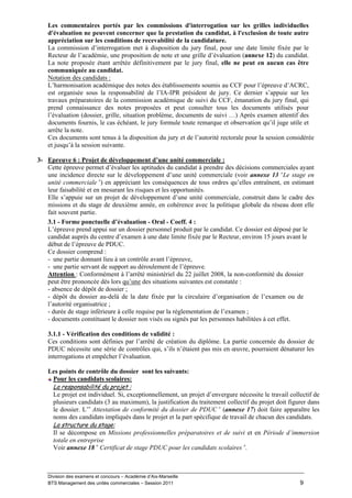 Les commentaires portés par les commissions d'interrogation sur les grilles individuelles
   d'évaluation ne peuvent concerner que la prestation du candidat, à l'exclusion de toute autre
   appréciation sur les conditions de recevabilité de la candidature.
   La commission d’interrogation met à disposition du jury final, pour une date limite fixée par le
   Recteur de l’académie, une proposition de note et une grille d’évaluation (annexe 12) du candidat.
   La note proposée étant arrêtée définitivement par le jury final, elle ne peut en aucun cas être
   communiquée au candidat.
   Notation des candidats :
   L’harmonisation académique des notes des établissements soumis au CCF pour l’épreuve d’ACRC,
   est organisée sous la responsabilité de l’IA-IPR président de jury. Ce dernier s’appuie sur les
   travaux préparatoires de la commission académique de suivi du CCF, émanation du jury final, qui
   prend connaissance des notes proposées et peut consulter tous les documents utilisés pour
   l’évaluation (dossier, grille, situation problème, documents de suivi …) Après examen attentif des
   documents fournis, le cas échéant, le jury formule toute remarque et observation qu’il juge utile et
   arrête la note.
   Ces documents sont tenus à la disposition du jury et de l’autorité rectorale pour la session considérée
   et jusqu’à la session suivante.

3- Epreuve 6 : Projet de développement d’une unité commerciale :
   Cette épreuve permet d’évaluer les aptitudes du candidat à prendre des décisions commerciales ayant
   une incidence directe sur le développement d’une unité commerciale (voir annexe 13 «Le stage en
   unité commerciale ») en appréciant les conséquences de tous ordres qu’elles entraînent, en estimant
   leur faisabilité et en mesurant les risques et les opportunités.
   Elle s’appuie sur un projet de développement d’une unité commerciale, construit dans le cadre des
   missions et du stage de deuxième année, en cohérence avec la politique globale du réseau dont elle
   fait souvent partie.
   3.1 - Forme ponctuelle d’évaluation - Oral - Coeff. 4 :
   L’épreuve prend appui sur un dossier personnel produit par le candidat. Ce dossier est déposé par le
   candidat auprès du centre d’examen à une date limite fixée par le Recteur, environ 15 jours avant le
   début de l’épreuve de PDUC.
   Ce dossier comprend :
   - une partie donnant lieu à un contrôle avant l’épreuve,
   - une partie servant de support au déroulement de l’épreuve.
   Attention : Conformément à l’arrêté ministériel du 22 juillet 2008, la non-conformité du dossier
   peut être prononcée dès lors qu’une des situations suivantes est constatée :
   - absence de dépôt de dossier ;
   - dépôt du dossier au-delà de la date fixée par la circulaire d’organisation de l’examen ou de
   l’autorité organisatrice ;
   - durée de stage inférieure à celle requise par la règlementation de l’examen ;
   - documents constituant le dossier non visés ou signés par les personnes habilitées à cet effet.

   3.1.1 - Vérification des conditions de validité :
   Ces conditions sont définies par l’arrêté de création du diplôme. La partie concernée du dossier de
   PDUC nécessite une série de contrôles qui, s’ils n’étaient pas mis en œuvre, pourraient dénaturer les
   interrogations et empêcher l’évaluation.

   Les points de contrôle du dossier sont les suivants:
    Pour les candidats scolaires:
    La responsabilité du projet :
    Le projet est individuel. Si, exceptionnellement, un projet d’envergure nécessite le travail collectif de
    plusieurs candidats (3 au maximum), la justification du traitement collectif du projet doit figurer dans
    le dossier. L’« Attestation de conformité du dossier de PDUC » (annexe 17) doit faire apparaître les
    noms des candidats impliqués dans le projet et la part spécifique de travail de chacun des candidats.
    La structure du stage:
    Il se décompose en Missions professionnelles préparatoires et de suivi et en Période d’immersion
    totale en entreprise
    Voir annexe 18 « Certificat de stage PDUC pour les candidats scolaires ».



   Division des examens et concours – Académie d’Aix-Marseille
   BTS Management des unités commerciales – Session 2011                                             9
 