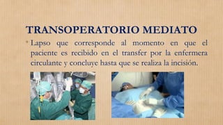 TRANSOPERATORIO MEDIATO
• Lapso que corresponde al momento en que el
paciente es recibido en el transfer por la enfermera
circulante y concluye hasta que se realiza la incisión.
 