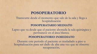 POSOPERATORIO
Transcurre desde el momento que sale de la sala y llega a
hospitalización
POSOPERATARIO MEDIATO
Lapso que va desde que el paciente abonada la sala quirúrgica y
permanece en el área blanca.
POSOPERATORIO INMEDIATO
Durante este periodo el paciente es trasladado a piso u
hospitalización para ser dado de alta una vez que se observe
recuperación.
 