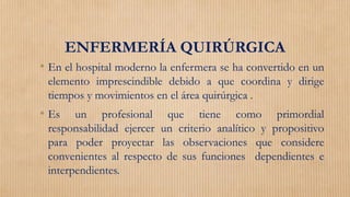 ENFERMERÍA QUIRÚRGICA
• En el hospital moderno la enfermera se ha convertido en un
elemento imprescindible debido a que coordina y dirige
tiempos y movimientos en el área quirúrgica .
• Es un profesional que tiene como primordial
responsabilidad ejercer un criterio analítico y propositivo
para poder proyectar las observaciones que considere
convenientes al respecto de sus funciones dependientes e
interpendientes.
 