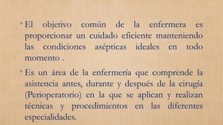 •El objetivo común de la enfermera es
proporcionar un cuidado eficiente manteniendo
las condiciones asépticas ideales en todo
momento .
•Es un área de la enfermería que comprende la
asistencia antes, durante y después de la cirugía
(Perioperatorio) en la que se aplican y realizan
técnicas y procedimientos en las diferentes
especialidades.
 