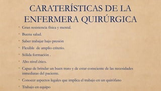 CARATERÍSTICAS DE LA
ENFERMERA QUIRÚRGICA
• Gran resistencia física y mental.
• Buena salud.
• Saber trabajar bajo presión
• Flexible de amplio criterio.
• Sólida formación .
• Alto nivel ético.
• Capaz de brindar un buen trato y de estar consciente de las necesidades
inmediatas del paciente.
• Conocer aspectos legales que implica el trabajo en un quirófano
• Trabajo en equipo
 