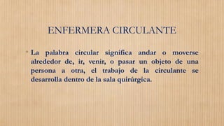 ENFERMERA CIRCULANTE
• La palabra circular significa andar o moverse
alrededor de, ir, venir, o pasar un objeto de una
persona a otra, el trabajo de la circulante se
desarrolla dentro de la sala quirúrgica.
 