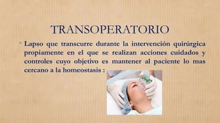TRANSOPERATORIO
• Lapso que transcurre durante la intervención quirúrgica
propiamente en el que se realizan acciones cuidados y
controles cuyo objetivo es mantener al paciente lo mas
cercano a la homeostasis :
 