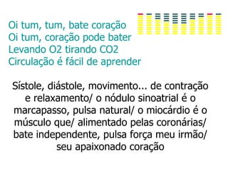 Oi tum, tum, bate coração
Oi tum, coração pode bater
Levando O2 tirando CO2
Circulação é fácil de aprender

Sístole, diástole, movimento... de contração
   e relaxamento/ o nódulo sinoatrial é o
marcapasso, pulsa natural/ o miocárdio é o
músculo que/ alimentado pelas coronárias/
bate independente, pulsa força meu irmão/
           seu apaixonado coração
 